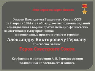 Имя Героя на карте Пскова
Указом Президиума Верховного Совета СССР
от 2 апреля 1944 г. за образцовое выполнение заданий
командования в борьбе против немецко-фашистских
захватчиков в тылу противника
и проявленные при этом отвагу и героизм
Александру Викторовичу Герману
присвоено звание
Героя Советского Союза.
Сообщение о присвоении А. В. Герману звания
полковника не застало его в живых.
 