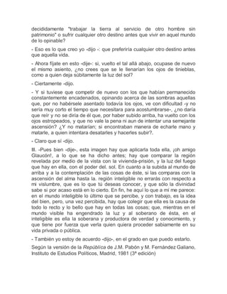 decididamente "trabajar la tierra al servicio de otro hombre sin
patrimonio" o sufrir cualquier otro destino antes que vivir en aquel mundo
de lo opinable?
- Eso es lo que creo yo -dijo -: que preferiría cualquier otro destino antes
que aquella vida.
- Ahora fíjate en esto -dije-: si, vuelto el tal allá abajo, ocupase de nuevo
el mismo asiento, ¿no crees que se le llenarían los ojos de tinieblas,
como a quien deja súbitamente la luz del sol?
- Ciertamente -dijo.
- Y si tuviese que competir de nuevo con los que habían permanecido
constantemente encadenados, opinando acerca de las sombras aquellas
que, por no habérsele asentado todavía los ojos, ve con dificultad -y no
sería muy corto el tiempo que necesitara para acostumbrarse-, ¿no daría
que reír y no se diría de él que, por haber subido arriba, ha vuelto con los
ojos estropeados, y que no vale la pena ni aun de intentar una semejante
ascensión? ¿Y no matarían; si encontraban manera de echarle mano y
matarle, a quien intentara desatarles y hacerles subir?.
- Claro que sí -dijo.
III. -Pues bien -dije-, esta imagen hay que aplicarla toda ella, ¡oh amigo
Glaucón!, a lo que se ha dicho antes; hay que comparar la región
revelada por medio de la vista con la vivienda-prisión, y la luz del fuego
que hay en ella, con el poder del. sol. En cuanto a la subida al mundo de
arriba y a la contemplación de las cosas de éste, si las comparas con la
ascensión del alma hasta la. región inteligible no errarás con respecto a
mi vislumbre, que es lo que tú deseas conocer, y que sólo la divinidad
sabe si por acaso está en lo cierto. En fin, he aquí lo que a mí me parece:
en el mundo inteligible lo último que se percibe, y con trabajo, es la idea
del bien, pero, una vez percibida, hay que colegir que ella es la causa de
todo lo recto y lo bello que hay en todas las cosas; que, mientras en el
mundo visible ha engendrado la luz y al soberano de ésta, en el
inteligible es ella la soberana y productora de verdad y conocimiento, y
que tiene por fuerza que verla quien quiera proceder sabiamente en su
vida privada o pública.
- También yo estoy de acuerdo -dijo-, en el grado en que puedo estarlo.
Según la versión de la República de J.M. Pabón y M. Fernández Galiano,
Instituto de Estudios Políticos, Madrid, 1981 (3ª edición)
 