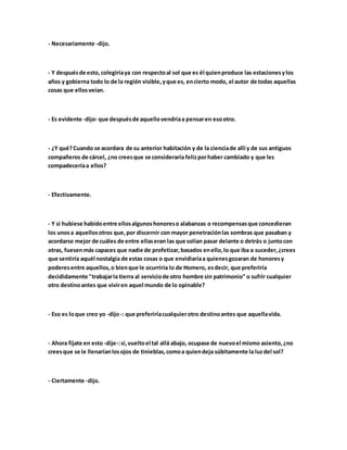 - Necesariamente -dijo.
- Y despuésde esto, colegiríaya con respectoal sol que es él quienproduce las estacionesylos
años y gobierna todo lo de la región visible,yque es, encierto modo, el autor de todas aquellas
cosas que ellosveían.
- Es evidente -dijo- que despuésde aquellovendríaa pensaren esootro.
- ¿Y qué?Cuando se acordara de su anterior habitación y de la cienciade allí y de sus antiguos
compañeros de cárcel, ¿no creesque se consideraría felizporhaber cambiado y que les
compadeceríaa ellos?
- Efectivamente.
- Y si hubiese habidoentre ellosalgunoshonoreso alabanzas o recompensasque concedieran
los unosa aquellosotros que,por discernir con mayor penetraciónlas sombras que pasaban y
acordarse mejor de cuáles de entre ellaseran las que solían pasar delante o detrás o juntocon
otras, fuesenmás capaces que nadie de profetizar,basados enello,lo que iba a suceder,¿crees
que sentiría aquél nostalgia de estas cosas o que envidiaríaa quienesgozaran de honoresy
poderesentre aquellos,o bienque le ocurriría lo de Homero, esdecir, que preferiría
decididamente "trabajarla tierra al serviciode otro hombre sin patrimonio" o sufrir cualquier
otro destinoantes que viviren aquel mundo de lo opinable?
- Eso es loque creo yo -dijo-: que preferiríacualquierotro destinoantes que aquellavida.
- Ahora fíjate en esto-dije-:si,vueltoel tal allá abajo, ocupase de nuevoel mismo asiento,¿no
creesque se le llenaríanlosojos de tinieblas,comoa quiendeja súbitamente la luzdel sol?
- Ciertamente -dijo.
 