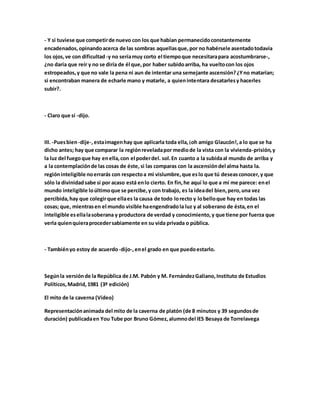 - Y si tuviese que competirde nuevo con los que habían permanecidoconstantemente
encadenados,opinandoacerca de las sombras aquellasque,por no habérsele asentadotodavía
los ojos,ve con dificultad -y no seríamuy corto el tiempoque necesitarapara acostumbrarse-,
¿no daría que reír y no se diría de él que,por haber subidoarriba, ha vueltocon los ojos
estropeados,y que no vale la pena ni aun de intentar una semejante ascensión?¿Yno matarían;
si encontraban manera de echarle mano y matarle, a quienintentara desatarlesy hacerles
subir?.
- Claro que sí -dijo.
III. -Puesbien-dije-,estaimagenhay que aplicarla toda ella,¡oh amigo Glaucón!,a lo que se ha
dicho antes; hay que comparar la regiónreveladapor mediode la vista con la vivienda-prisión,y
la luz del fuegoque hay enella,con el poderdel. sol.En cuanto a la subidaal mundo de arriba y
a la contemplaciónde las cosas de éste, si las comparas con la ascensióndel alma hasta la.
regióninteligible noerrarás con respectoa mi vislumbre,que eslo que tú deseasconocer,y que
sólo la divinidadsabe si por acaso está enlo cierto. En fin,he aquí lo que a mí me parece: enel
mundo inteligible loúltimoque se percibe,y con trabajo, es la ideadel bien,pero,una vez
percibida,hay que colegirque ellaes la causa de todo lorecto y lobelloque hay en todas las
cosas; que, mientrasen el mundo visible haengendradola luz y al soberano de ésta,en el
inteligible esellalasoberana y productora de verdad y conocimiento,y que tiene por fuerza que
verla quienquieraprocedersabiamente en su vida privada o pública.
- Tambiényo estoy de acuerdo -dijo-,enel grado en que puedoestarlo.
Segúnla versiónde la República de J.M. Pabón y M. FernándezGaliano,Instituto de Estudios
Políticos,Madrid,1981 (3ª edición)
El mito de la caverna (Vídeo)
Representaciónanimada del mito de la caverna de platón (de 8 minutos y 39 segundosde
duración) publicadaen You Tube por Bruno Gómez,alumnodel IES Besaya de Torrelavega
 