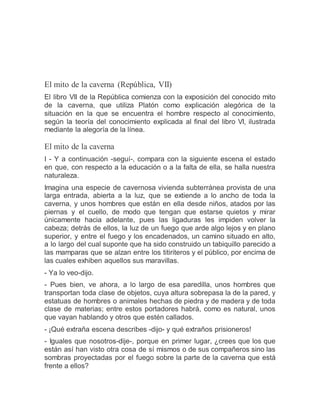 El mito de la caverna (República, VII)
El libro VII de la República comienza con la exposición del conocido mito
de la caverna, que utiliza Platón como explicación alegórica de la
situación en la que se encuentra el hombre respecto al conocimiento,
según la teoría del conocimiento explicada al final del libro VI, ilustrada
mediante la alegoría de la línea.
El mito de la caverna
I - Y a continuación -seguí-, compara con la siguiente escena el estado
en que, con respecto a la educación o a la falta de ella, se halla nuestra
naturaleza.
Imagina una especie de cavernosa vivienda subterránea provista de una
larga entrada, abierta a la luz, que se extiende a lo ancho de toda la
caverna, y unos hombres que están en ella desde niños, atados por las
piernas y el cuello, de modo que tengan que estarse quietos y mirar
únicamente hacia adelante, pues las ligaduras les impiden volver la
cabeza; detrás de ellos, la luz de un fuego que arde algo lejos y en plano
superior, y entre el fuego y los encadenados, un camino situado en alto,
a lo largo del cual suponte que ha sido construido un tabiquillo parecido a
las mamparas que se alzan entre los titiriteros y el público, por encima de
las cuales exhiben aquellos sus maravillas.
- Ya lo veo-dijo.
- Pues bien, ve ahora, a lo largo de esa paredilla, unos hombres que
transportan toda clase de objetos, cuya altura sobrepasa la de la pared, y
estatuas de hombres o animales hechas de piedra y de madera y de toda
clase de materias; entre estos portadores habrá, como es natural, unos
que vayan hablando y otros que estén callados.
- ¡Qué extraña escena describes -dijo- y qué extraños prisioneros!
- Iguales que nosotros-dije-, porque en primer lugar, ¿crees que los que
están así han visto otra cosa de sí mismos o de sus compañeros sino las
sombras proyectadas por el fuego sobre la parte de la caverna que está
frente a ellos?
 