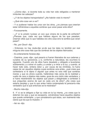 - ¿Cómo--dijo-, si durante toda su vida han sido obligados a mantener
inmóviles las cabezas?
- ¿Y de los objetos transportados? ¿No habrán visto lo mismo?
- ¿Qué otra cosa van a ver?
- Y si pudieran hablar los unos con los otros, ¿no piensas que creerían
estar refiriéndose a aquellas sombras que veían pasar ante ellos?
- Forzosamente.
- ¿Y si la prisión tuviese un eco que viniera de la parte de enfrente?
¿Piensas que, cada vez que hablara alguno de los que pasaban,
creerían ellos que lo que hablaba era otra cosa sino la sombra que veían
pasar?
- No, ¡por Zeus!- dijo.
- Entonces no hay duda-dije yo-de que los tales no tendrán por real
ninguna otra cosa más que las sombras de los objetos fabricados.
- Es enteramente forzoso-dijo.
- Examina, pues -dije-, qué pasaría si fueran liberados de sus cadenas y
curados de su ignorancia, y si, conforme a naturaleza, les ocurriera lo
siguiente. Cuando uno de ellos fuera desatado y obligado a levantarse
súbitamente y a volver el cuello y a andar y a mirar a la luz, y cuando, al
hacer todo esto, sintiera dolor y, por causa de las chiribitas, no fuera
capaz de ver aquellos objetos cuyas sombras veía antes, ¿qué crees que
contestaría si le dijera d alguien que antes no veía más que sombras
inanes y que es ahora cuando, hallándose más cerca de la realidad y
vuelto de cara a objetos más reales, goza de una visión más verdadera, y
si fuera mostrándole los objetos que pasan y obligándole a contestar a
sus preguntas acerca de qué es cada uno de ellos? ¿No crees que
estaría perplejo y que lo que antes había contemplado le parecería más
verdadero que lo que entonces se le mostraba?
- Mucho más-dijo.
II. -Y si se le obligara a fijar su vista en la luz misma, ¿no crees que le
dolerían los ojos y que se escaparía, volviéndose hacia aquellos objetos
que puede contemplar, y que consideraría qué éstos, son realmente más
claros que los que le muestra .?
- Así es -dijo.
 