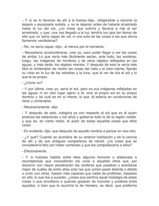 - Y si se lo llevaran de allí a la fuerza--dije-, obligándole a recorrer la
áspera y escarpada subida, y no le dejaran antes de haberle arrastrado
hasta la luz del sol, ¿no crees que sufriría y llevaría a mal el ser
arrastrado, y que, una vez llegado a la luz, tendría los ojos tan llenos de
ella que no sería capaz de ver ni una sola de las cosas a las que ahora
llamamos verdaderas?
- No, no sería capaz -dijo-, al menos por el momento.
- Necesitaría acostumbrarse, creo yo, para poder llegar a ver las cosas
de arriba. Lo que vería más fácilmente serían, ante todo, las sombras;
luego, las imágenes de hombres y de otros objetos reflejados en las
aguas, y más tarde, los objetos mismos. Y después de esto le sería más
fácil el contemplar de noche las cosas del cielo y el cielo mismo, fijando
su vista en la luz de las estrellas y la luna, que el ver de día el sol y lo
que le es propio.
- ¿Cómo no?
- Y por último, creo yo, sería el sol, pero no sus imágenes reflejadas en
las aguas ni en otro lugar ajeno a él, sino el propio sol en su propio
dominio y tal cual es en sí mismo, lo que. él estaría en condiciones de
mirar y contemplar.
- Necesariamente -dijo.
- Y después de esto, colegiría ya con respecto al sol que es él quien
produce las estaciones y los años y gobierna todo lo de la región visible,
y que es, en cierto modo, el autor de todas aquellas cosas que ellos
veían.
- Es evidente -dijo- que después de aquello vendría a pensar en eso otro.
- ¿Y qué? Cuando se acordara de su anterior habitación y de la ciencia
de allí y de sus antiguos compañeros de cárcel, ¿no crees que se
consideraría feliz por haber cambiado y que les compadecería a ellos?
- Efectivamente.
- Y si hubiese habido entre ellos algunos honores o alabanzas o
recompensas que concedieran los unos a aquellos otros que, por
discernir con mayor penetración las sombras que pasaban y acordarse
mejor de cuáles de entre ellas eran las que solían pasar delante o detrás
o junto con otras, fuesen más capaces que nadie de profetizar, basados
en ello, lo que iba a suceder, ¿crees que sentiría aquél nostalgia de estas
cosas o que envidiaría a quienes gozaran de honores y poderes entre
aquellos, o bien que le ocurriría lo de Homero, es decir, que preferiría
 