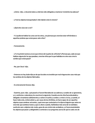 - ¿Cómo--dijo-,si durante toda su vida han sido obligadosa mantener inmóvileslascabezas?
- ¿Y de los objetostransportados? ¿No habrán visto lo mismo?
- ¿Qué otra cosa van a ver?
- Y si pudieranhablar los unos con los otros, ¿nopiensasque creeríanestar refiriéndose a
aquellassombras que veíanpasar ante ellos?
- Forzosamente.
- ¿Y si la prisión tuviese uneco que viniera de la parte de enfrente?¿Piensasque,cada vezque
hablara algunode los que pasaban, creerían ellosque lo que hablaba era otra cosa sinola
sombra que veíanpasar?
- No,¡por Zeus!- dijo.
- Entoncesno hay duda-dije yo-de que lostales no tendrán por real ningunaotra cosa más que
las sombras de losobjetosfabricados.
- Es enteramente forzoso-dijo.
- Examina, pues-dije-,qué pasaría si fueranliberadosde suscadenas y curados de su ignorancia,
y si, conforme a naturaleza,les ocurriera losiguiente.Cuandouno de ellosfueradesatado y
obligadoa levantarse súbitamente y a volver el cuelloy a andar y a mirar a la luz, y cuando, al
hacer todo esto, sintieradolor y, por causa de las chiribitas,no fuera capaz de ver aquellos
objetoscuyas sombras veíaantes, ¿qué creesque contestaría si le dijerad alguienque antesno
veíamás que sombras inanes y que es ahora cuando, hallándose más cerca de la realidady
vueltode cara a objetosmás reales,goza de una visiónmás verdadera, y si fueramostrándole
los objetosque pasan y obligándole a contestar a sus preguntas acerca de qué es cada uno de
 