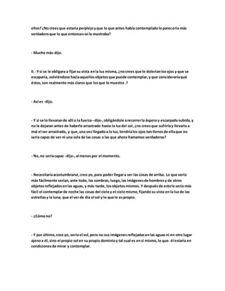 ellos?¿Nocreesque estaría perplejoyque lo que antes había contempladole parecería más
verdaderoque lo que entoncesse le mostraba?
- Mucho más-dijo.
II. -Ysi se le obligara a fijarsu vista enla luz misma, ¿nocrees que le doleríanlosojos y que se
escaparía, volviéndose haciaaquellosobjetosque puede contemplar,y que consideraríaqué
éstos,son realmente más claros que losque le muestra .?
- Así es -dijo.
- Y si se lo llevarande allí a la fuerza--dije-,obligándole arecorrerla áspera y escarpada subida,y
no le dejaran antes de haberle arrastrado hasta la luzdel sol,¿no creesque sufriríay llevaría a
mal el ser arrastrado, y que,una vez llegadoa la luz, tendríalos ojos tan llenosde ellaque no
sería capaz de ver ni una sola de las cosas a las que ahora llamamos verdaderas?
- No,no seríacapaz -dijo-,al menospor el momento.
- Necesitaríaacostumbrarse,creo yo, para poder llegara ver las cosas de arriba. Lo que vería
más fácilmente serían,ante todo, las sombras; luego,las imágenesde hombresy de otros
objetosreflejadosenlas aguas, y más tarde, losobjetosmismos. Y despuésde estole sería más
fácil el contemplarde noche las cosas del cieloy el cielomismo,fijandosu vista en la luzde las
estrellasy la luna, que el ver de día el sol y lo que le espropio.
- ¿Cómono?
- Y por último,creo yo, sería el sol,pero no sus imágenesreflejadasenlas aguas ni en otro lugar
ajenoa él,sino el propio sol en su propio dominioy tal cual es ensí mismo,lo que. él estaría en
condicionesde mirar y contemplar.
 
