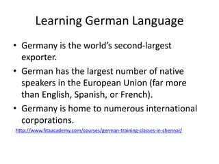 Learning German Language
• Germany is the world’s second-largest
exporter.
• German has the largest number of native
speakers in the European Union (far more
than English, Spanish, or French).
• Germany is home to numerous international
corporations.
http://www.fitaacademy.com/courses/german-training-classes-in-chennai/
 