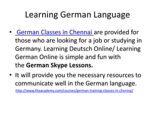 Learning German Language
• German Classes in Chennai are provided for
those who are looking for a job or studying in
Germany. Learning Deutsch Online/ Learning
German Online is simple and fun with
the German Skype Lessons.
• It will provide you the necessary resources to
communicate well in the German language.
http://www.fitaacademy.com/courses/german-training-classes-in-chennai/
 