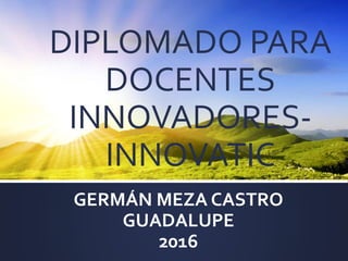 DIPLOMADO PARA
DOCENTES
INNOVADORES-
INNOVATIC
GERMÁN MEZA CASTRO
GUADALUPE
2016