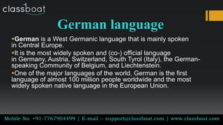 German language
German is a West Germanic language that is mainly spoken
in Central Europe.
It is the most widely spoken and (co-) official language
in Germany, Austria, Switzerland, South Tyrol (Italy), the German-
speaking Community of Belgium, and Liechtenstein.
One of the major languages of the world, German is the first
language of almost 100 million people worldwide and the most
widely spoken native language in the European Union.
Mobile No. +91-7767904499 | E-mail :- support@classboat.com | www.classboat.com
 