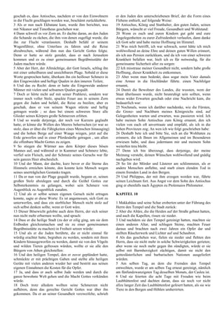 geschah es, dass Antiochus, nachdem er von den Einwohnern
in die Flucht geschlagen worden war, beschämt zurückkehrte.
3 Als er nun nach Ekbatane kam, wurde ihm berichtet, was
mit Nikanor und Timotheus geschehen war.
4 Dann schwoll es vor Zorn an. Er dachte daran, an den Juden
die Schande zu rächen, die ihm von denen zugefügt wurde, die
ihn zur Flucht veranlassten. Deshalb befahl er seinem
Wagenführer, ohne Unterlass zu fahren und die Reise
abzubrechen, während ihm nun das Gericht Gottes folgte.
Denn er hatte so stolz geredet, dass er nach Jerusalem
kommen und es zu einer gemeinsamen Begräbnisstätte der
Juden machen würde.
5 Aber der Herr, der Allmächtige, der Gott Israels, schlug ihn
mit einer unheilbaren und unsichtbaren Plage. Sobald er diese
Worte gesprochen hatte, überkam ihn ein heilloser Schmerz in
den Eingeweiden und heftige Qualen in den inneren Teilen;
6 Und das zu Recht: denn er hatte die Eingeweide anderer
Männer mit vielen und seltsamen Qualen gequält.
7 Doch er hörte nicht auf mit seiner Prahlerei, sondern war
immer noch voller Stolz, spuckte Feuer aus in seinem Zorn
gegen die Juden und befahl, die Reise zu beeilen; aber es
geschah, dass er von seinem Wagen stürzte und heftig
getragen wurde ; so dass bei einem schweren Sturz alle
Glieder seines Körpers große Schmerzen erlitten.
8 Und so wurde derjenige, der noch vor Kurzem geglaubt
hatte, er könne die Wellen des Meeres beherrschen (er war so
stolz, dass er über die Fähigkeiten eines Menschen hinausging)
und die hohen Berge auf einer Waage wiegen, jetzt auf die
Erde geworfen und in einer Pferdesänfte getragen , um allen
die offenbare Macht Gottes zu zeigen.
9 So stiegen die Würmer aus dem Körper dieses bösen
Mannes auf, und während er in Kummer und Schmerz lebte,
verfiel sein Fleisch, und der Schmutz seines Geruchs war für
sein ganzes Heer abscheulich.
10 Und der Mann, der dachte, kurz bevor er die Sterne des
Himmels erreichen könnte, den konnte kein Mensch wegen
seines unerträglichen Gestanks tragen.
11 Da er nun von der Plage gequält wurde, begann er, seinen
großen Stolz abzulegen und durch die Geißel Gottes zur
Selbsterkenntnis zu gelangen, wobei sein Schmerz von
Augenblick zu Augenblick zunahm.
12 Und als er selbst seinen eigenen Geruch nicht ertragen
konnte, sagte er diese Worte: Es ist angemessen, sich Gott zu
unterwerfen, und dass ein sterblicher Mensch nicht stolz auf
sich selbst denken sollte, wenn er Gott wäre.
13 Dieser Bösewicht gelobte auch dem Herrn, der sich seiner
nun nicht mehr erbarmen wollte, und sprach:
14 Dass er die heilige Stadt (zu der er eilig ging, um sie dem
Erdboden gleichzumachen und sie zu einer gemeinsamen
Begräbnisstätte zu machen) in Freiheit setzen würde:
15 Und als er die Juden berührte, die er nicht einmal für
würdig erachtet hatte, begraben zu werden, sondern mit ihren
Kindern hinausgeworfen zu werden, damit sie von den Vögeln
und wilden Tieren gefressen würden, wollte er sie alle den
Bürgern von Athen gleichstellen:
16 Und den heiligen Tempel, den er zuvor geplündert hatte,
schmückte er mit prächtigen Gaben und stellte alle heiligen
Geräte mit vielen anderen wieder her und bestritt aus seinen
eigenen Einnahmen die Kosten für die Opfer.
17 Ja, und dass er auch selbst Jude werden und durch die
ganze bewohnte Welt gehen und die Macht Gottes verkünden
würde.
18 Doch trotz alledem wollten seine Schmerzen nicht
aufhören, denn das gerechte Gericht Gottes war über ihn
gekommen. Da er an seiner Gesundheit verzweifelte, schrieb
er den Juden den unterschriebenen Brief, der die Form eines
Flehens enthielt, auf folgende Weise:
19 Antiochus, König und Statthalter, den guten Juden, seinen
Bürgern, wünscht er viel Freude, Gesundheit und Wohlstand:
20 Wenn es euch und euren Kindern gut geht und eure
Angelegenheiten zu eurer Zufriedenheit verlaufen, dann danke
ich Gott sehr und habe meine Hoffnung im Himmel.
21 Was mich betrifft, ich war schwach, sonst hätte ich mich
wohlwollend an deine Ehre und deinen guten Willen erinnert,
als ich aus Persien zurückkam, und da ich von einer schweren
Krankheit befallen war, hielt ich es für notwendig, für die
gemeinsame Sicherheit aller zu sorgen:
22 Ich misstraue meiner Gesundheit nicht, sondern habe große
Hoffnung, dieser Krankheit zu entkommen.
23 Aber wenn man bedenkt, dass sogar mein Vater damals
eine Armee in die Hochländer führte. einen Nachfolger
ernannt,
24 Damit die Bewohner des Landes, die wussten, wem der
Staat überlassen wurde, nicht beunruhigt sein sollten, wenn
etwas wider Erwarten geschah oder eine Nachricht kam, die
bedauerlich war:
25 Nochmals, wenn ich darüber nachdenke, wie die Fürsten,
die Grenz- und Nachbarn meines Königreichs sind, auf
Gelegenheiten warten und erwarten, was passieren wird. Ich
habe meinen Sohn Antiochus zum König ernannt, den ich
vielen von euch oft anvertraute und empfahl, als ich in die
hohen Provinzen zog; An wen ich wie folgt geschrieben habe:
26 Deshalb bete ich und bitte Sie, sich an die Wohltaten zu
erinnern, die ich Ihnen im Allgemeinen und im Besonderen
erwiesen habe, und dass jedermann mir und meinem Sohn
weiterhin treu bleibt.
27 Denn ich bin überzeugt, dass derjenige, der meine
Meinung versteht, deinen Wünschen wohlwollend und gnädig
nachgeben wird.
28 So litt der Mörder und Lästerer am schlimmsten, als er
andere Menschen anflehte, und starb einen elenden Tod in
einem fremden Land in den Bergen.
29 Und Philippus, der mit ihm erzogen worden war, führte
seinen Leichnam fort. Aus Angst vor dem Sohn des Antiochus
ging er ebenfalls nach Ägypten zu Ptolemaios Philometor.
KAPITEL 10
1 Makkabäus und seine Schar eroberten unter der Führung des
Herrn den Tempel und die Stadt zurück:
2 Aber die Altäre, die die Heiden auf der Straße gebaut hatten,
und auch die Kapellen, rissen sie nieder.
3 Und nachdem sie den Tempel gereinigt hatten, machten sie
einen anderen Altar, und schlugen Steine, machten Feuer
daraus und brachten nach zwei Jahren ein Opfer dar und
stellten Räucherwerk und Lichter auf und Schaubrot.
4 Als das geschehen war, fielen sie nieder und flehten den
Herrn, dass sie nicht mehr in solche Schwierigkeiten gerieten;
aber wenn sie noch mehr gegen ihn sündigten, würde er sie
selbst mit Barmherzigkeit züchtigen, damit sie nicht den
gotteslästerlichen und barbarischen Nationen ausgeliefert
würden.
5 Am selben Tag, an dem die Fremden den Tempel
entweihten, wurde er am selben Tag erneut gereinigt, nämlich
am fünfundzwanzigsten Tag desselben Monats, der Casleu ist.
6 Und sie feierten die acht Tage mit Freuden wie beim
Laubhüttenfest und dachten daran, dass sie noch vor nicht
allzu langer Zeit das Laubhüttenfest gefeiert hatten, als sie wie
Tiere in den Bergen und Höhlen umherirrten.
 