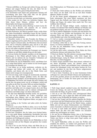 7 Darum entblößten sie Zweige und schöne Zweige und auch
Palmen und sangen Psalmen für den, der ihnen bei der
Reinigung seines Ortes guten Erfolg beschert hatte.
8 Sie bestimmten auch durch eine gemeinsame Satzung und
Verordnung, dass diese Tage jedes Jahr von der ganzen
Nation der Juden gefeiert werden sollten.
9 Und dies war das Ende von Antiochus, genannt Epiphanes.
10 Nun werden wir die Taten von Antiochus Eupator, dem
Sohn dieses bösen Mannes, erklären und kurz die
Katastrophen der Kriege zusammenfassen.
11 Als er nun die Krone antrat, übertrug er einem Lysias die
Leitung seines Reiches und ernannte ihn zu seinem
Oberstatthalter für Kelosyrien und Phönizien.
12 Denn Ptolemaios, der Macron genannt wurde, wollte lieber
den Juden Gerechtigkeit widerfahren lassen für das Unrecht,
das ihnen angetan worden war, und bemühte sich, den Frieden
mit ihnen aufrechtzuerhalten.
13 Daraufhin wurde er von den Freunden des Königs vor
Eupator angeklagt und bei jedem Wort als Verräter bezeichnet,
weil er Zypern verlassen hatte, das Philometor ihm anvertraut
hatte, und zu Antiochus Epiphanes ging, und als er sah, dass
er keinen ehrenvollen Platz einnahm, war er so entmutigt ,
dass er sich selbst vergiftete und starb.
14 Aber als Gorgias Gouverneur der Festungen war, heuerte
er Soldaten an und führte ständig Krieg mit den Juden:
15 Und nun hielten die Idumäer, nachdem sie die bequemsten
Besitzungen in ihre Hände gebracht hatten, die Juden in
Schach, und sie nahmen die aus Jerusalem Verbannten auf
und machten sich daran, den Krieg zu führen.
16 Da flehten die, die bei Makkabäus waren, und flehten Gott
an, er möge ihnen helfen; und so rannten sie mit Gewalt gegen
die Festungen der Idumäer vor,
17 Und indem sie sie heftig anstürmten, eroberten sie die
Festungen und hielten alle zurück, die auf der Mauer
kämpften, und töteten alle, die in ihre Hände fielen, und
töteten nicht weniger als zwanzigtausend.
18 Und weil einige, nicht weniger als neuntausend, zusammen
in zwei sehr starke Burgen geflohen waren, die über alle
möglichen Dinge verfügten, um die Belagerung auszuhalten,
19 Makkabäus ließ Simon und Joseph und auch Zachäus und
die bei ihm, die genug waren, um sie zu belagern, zurück und
zog selbst an die Orte, die seiner Hilfe am meisten bedurften.
20 Die aber, die bei Simon waren, wurden von Habgier
getrieben und ließen sich von einigen Leuten, die in der Burg
waren, um Geld überreden, und sie nahmen siebzigtausend
Drachmen und ließen einige von ihnen entkommen.
21 Als aber dem Makkabäus berichtet wurde, was geschehen
war, rief er die Statthalter des Volkes zusammen und
beschuldigte diese Männer, dass sie ihre Brüder für Geld
verkauft und ihre Feinde freigelassen hätten, um gegen sie zu
kämpfen.
22 So erschlug er die Verräter und nahm sofort die beiden
Burgen ein.
23 Und als er mit seinen Waffen in allem, was er in die Hand
nahm, großen Erfolg hatte, erschlug er in den beiden Burgen
mehr als zwanzigtausend.
24 Nun kam Timotheus, den die Juden zuvor besiegt hatten,
als er eine große Menge ausländischer Streitkräfte und nicht
wenige Pferde aus Asien versammelt hatte, als wollte er das
Judentum mit Waffengewalt erobern.
25 Als er aber näher kam, beteten die mit Makkabäus zu Gott
und streuten Erde auf ihre Häupter und gürteten ihre Lenden
mit Säcken.
26 Und er fiel vor den Fuß des Altars und flehte ihn an, er
möge ihnen gnädig sein und ihren Feinden ein Feind und
ihren Widersachern ein Widersacher sein, wie es das Gesetz
vorschreibt.
27 Nach dem Gebet nahmen sie ihre Waffen und entfernten
sich weiter von der Stadt. Und als sie sich ihren Feinden
näherten, blieben sie allein.
28 Als die Sonne gerade aufgegangen war, verbanden sie
beide miteinander; Die einen haben zusammen mit ihrer
Tugend auch ihre Zuflucht zum Herrn als Unterpfand ihres
Erfolgs und Sieges, die andere Seite macht ihre Wut zum
Anführer ihrer Schlacht
29 Als aber der Kampf heftiger wurde, erschienen den
Feinden vom Himmel fünf stattliche Männer auf Pferden und
mit goldenen Zügeln, und zwei von ihnen führten die Juden.
30 Und sie nahmen Makkabäus zwischen sich und deckten ihn
von allen Seiten mit Waffen und beschützten ihn; aber sie
schossen Pfeile und Blitze gegen die Feinde, so dass sie,
voller Blindheit und voller Not, getötet wurden.
31 Und es wurden zwanzigtausendfünfhundert Fußsoldaten
und sechshundert Reiter getötet.
32 Timotheus selbst floh in eine sehr feste Festung namens
Gawra, wo Chereas Statthalter war.
33 Aber die mit Makkabäus waren, belagerten tapfer die
Festung vier Tage lang.
34 Und die darin waren, vertrauten auf die Stärke des Ortes
und lästerten überaus und redeten böse Worte.
35 Doch am fünften Tag früh stürmten zwanzig junge Männer
aus der Schar des Makkabäus, voller Zorn wegen der
Gotteslästerungen, mutig die Mauer und töteten mit wildem
Mut alles, was ihnen begegnete.
36 Andere stiegen ebenfalls hinter ihnen herauf, während sie
mit denen beschäftigt waren, die drinnen waren, und
verbrannten die Türme, und entzündete Feuer verbrannten die
Lästerer bei lebendigem Leibe; und andere brachen die Tore
auf, und nachdem sie den Rest des Heeres aufgenommen
hatten, nahmen sie die Stadt ein,
37 Und er tötete Timotheus, der in einer bestimmten Grube
verborgen war, und seinen Bruder Chereas und Apollophanes.
38 Als dies geschah, priesen sie den Herrn mit Psalmen und
Danksagung, der so Großes für Israel getan und ihnen den
Sieg beschert hatte.
KAPITEL 11
1 Nicht lange danach empfand Lysias, der Beschützer und
Cousin des Königs, der auch die Geschäfte leitete, großen
Unmut über die Dinge, die getan wurden.
2 Und als er mit allen Reitern etwa achtzigtausend Mann
versammelt hatte, zog er gegen die Juden und dachte daran,
die Stadt zu einer Wohnstätte der Heiden zu machen.
3 Und um den Tempel und die anderen Kapellen der Heiden
zu gewinnen und das Hohepriestertum jedes Jahr zu verkaufen:
4 Er achtete überhaupt nicht auf die Macht Gottes, sondern
blähte sich auf mit seinen Zehntausenden von Fußsoldaten,
seinen Tausenden von Reitern und seinen sechzig Elefanten.
5 So kam er nach Judäa und näherte sich Bethsura, einer
starken Stadt, die aber etwa fünf Stadien von Jerusalem
entfernt lag, und belagerte sie schwer.
6 Als nun die mit Makkabäus hörten, dass er die Festungen
belagerte, flehten sie und das ganze Volk mit Wehklagen und
Tränen zum Herrn, er möge einen guten Engel senden, um
Israel zu befreien.
7 Da ergriff Makkabäus selbst als erster die Waffen und
ermahnte die anderen, sie würden sich gemeinsam mit ihm
aufs Spiel setzen, um ihren Brüdern zu helfen. So zogen sie
bereitwillig gemeinsam aus.
 