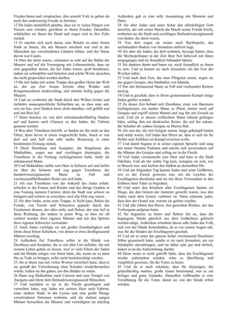 Frieden baten und versprachen, ihm sowohl Vieh zu geben als
auch ihm anderweitig Freude zu bereiten.
12 Da Judas tatsächlich glaubte, dass sie in vielen Dingen von
Nutzen sein würden, gewährte er ihnen Frieden. Daraufhin
schüttelten sie ihnen die Hand und zogen sich in ihre Zelte
zurück.
13 Er machte sich auch daran, eine Brücke zu einer festen
Stadt zu bauen, die mit Mauern umzäunt war und in der
Menschen aus verschiedenen Ländern lebten. und der Name
davon war Caspis.
14 Aber die darin waren, vertrauten so sehr auf die Stärke der
Mauern und auf die Versorgung mit Lebensmitteln, dass sie
sich gegenüber denen, die bei Judas waren, grob benahmen,
indem sie schimpften und lästerten und solche Worte sprachen,
die nicht gesprochen werden durften.
15 Da rief Judas mit seiner Truppe den großen Herrn der Welt
an, der zur Zeit Josuas Jericho ohne Widder und
Kriegsmaschinen niederschlug, und stürmte heftig gegen die
Mauern.
16 Und sie eroberten die Stadt durch den Willen Gottes und
richteten unaussprechliche Schlachten an, so dass man sah,
wie ein See, zwei Stadien breit, dicht daneben, voll gefüllt war
und mit Blut lief.
17 Dann brachen sie von dort siebenhundertfünfzig Stadien
auf und kamen nach Characa zu den Juden, die Tubieni
genannt werden.
18 Was aber Timotheus betrifft, so fanden sie ihn nicht an den
Orten; denn bevor er etwas losgeschickt hatte, brach er von
dort auf und ließ eine sehr starke Besatzung in einer
bestimmten Festung zurück.
19 Doch Dositheus und Sosipater, die Hauptleute des
Makkabäus, zogen aus und erschlugen diejenigen, die
Timotheus in der Festung zurückgelassen hatte, mehr als
zehntausend Mann.
20 Und Makkabäus stellte sein Heer in Scharen auf und stellte
sie über die Scharen und zog gegen Timotheus, der
hundertzwanzigtausend Mann zu Fuß und
zweitausendfünfhundert Reiter um sich hatte.
21 Als nun Timotheus von der Ankunft des Judas erfuhr,
schickte er die Frauen und Kinder und das übrige Gepäck in
eine Festung namens Carnion; denn die Stadt war schwer zu
belagern und schwer zu erreichen, weil alle Orte eng waren .
22 Als aber Judas, seine erste Truppe, in Sicht kam, flohen die
Feinde, von Furcht und Schrecken gepackt durch das
Erscheinen dessen, der alles sieht, und flohen, der eine lief in
diese Richtung, der andere in jenen Weg, so dass sie oft
verletzt wurden ihrer eigenen Männer und mit den Spitzen
ihrer eigenen Schwerter verwundet.
23 Auch Judas verfolgte sie mit großer Ernsthaftigkeit und
tötete diese bösen Schurken, von denen er etwa dreißigtausend
Männer erschlug.
24 Außerdem fiel Timotheus selbst in die Hände von
Dositheus und Sosipater, die er mit aller List anflehte, ihn mit
seinem Leben gehen zu lassen, weil er viele Eltern der Juden
und die Brüder einiger von ihnen hatte, die, wenn sie es taten
ihn zu Tode zu bringen, sollte nicht berücksichtigt werden.
25 Als er ihnen nun mit vielen Worten versichert hatte, dass er
sie gemäß der Vereinbarung ohne Schaden wiederherstellen
würde, ließen sie ihn gehen, um ihre Brüder zu retten.
26 Dann zog Makkabäus nach Carnion und zum Tempel von
Atargatis und tötete dort fünfundzwanzigtausend Menschen.
27 Und nachdem er sie in die Flucht geschlagen und
vernichtet hatte, zog Judas mit seinem Heer nach Ephron,
einer starken Stadt, in der Lysias und eine große Menge
verschiedener Nationen wohnten, und die starken jungen
Männer bewachten die Mauern und verteidigten sie mächtig
Außerdem gab es eine tolle Ausstattung mit Motoren und
Darts.
28 Als aber Judas und seine Schar den allmächtigen Gott
anriefen, der mit seiner Macht die Macht seiner Feinde bricht,
eroberten sie die Stadt und erschlugen fünfundzwanzigtausend
von denen, die darin waren,
29 Von dort zogen sie weiter nach Skythopolis, das
sechshundert Stadien von Jerusalem entfernt liegt,
30 Als aber die Juden, die dort wohnten, bezeugt hatten, dass
die Skythopolitaner in der Zeit ihrer Not liebevoll mit ihnen
umgegangen und sie freundlich behandelt hätten;
31 Sie dankten ihnen und baten sie, noch freundlich zu ihnen
zu sein. Und so kamen sie nach Jerusalem, als das Fest der
Wochen nahte.
32 Und nach dem Fest, das man Pfingsten nennt, zogen sie
aus gegen Gorgias, den Statthalter von Idumäa,
33 Der mit dreitausend Mann zu Fuß und vierhundert Reitern
auszog.
34 Und es geschah, dass in ihrem gemeinsamen Kampf einige
Juden getötet wurden.
35 Zu dieser Zeit befand sich Dositheus, einer von Bacenors
Gefolgsleuten, ein starker Mann zu Pferd, immer noch auf
Gorgias und ergriff seinen Mantel und zog ihn mit Gewalt an
sich; Und als er diesen verfluchten Mann lebend gefangen
hätte, schlug ihm ein thrakischer Reiter, der auf ihn zukam,
die Schulter ab, sodass Gorgias zu Marisa floh.
36 Als nun die, die mit Gorgias waren, lange gekämpft hatten
und müde waren, rief Judas den Herrn an, dass er sich als ihr
Helfer und Anführer im Kampf erweisen wolle.
37 Und damit begann er in seiner eigenen Sprache und sang
mit lauter Stimme Psalmen und stürzte sich unversehens auf
die Männer des Gorgias und schlug sie in die Flucht.
38 Und Judas versammelte sein Heer und kam in die Stadt
Odollam. Und als der siebte Tag kam, reinigten sie sich, wie
es Brauch war, und hielten den Sabbat an demselben Ort.
39 Und am folgenden Tag kamen Judas und seine Gefährten,
wie es der Zweck gewesen war, um die Leichen der
Erschlagenen abzuholen und sie mit ihren Verwandten in den
Gräbern ihrer Väter zu begraben.
40 Und unter den Kleidern aller Erschlagenen fanden sie
Dinge, die den Götzen der Jamniter geweiht waren, was den
Juden nach dem Gesetz verboten ist. Dann erkannte jeder,
dass dies der Grund war, warum sie getötet wurden.
41 Und alle lobten den Herrn, den gerechten Richter, der das
Verborgene aufgetan hatte,
42 Sie begannen zu beten und flehten ihn an, dass die
begangene Sünde gänzlich aus dem Gedächtnis gelöscht
werden möge. Außerdem ermahnte dieser edle Judas das Volk,
sich von der Sünde fernzuhalten, da es vor seinen Augen sah,
was für die Sünden der Erschlagenen geschah.
43 Und als er unter der ganzen Schar zweitausend Drachmen
Silber gesammelt hatte, sandte er sie nach Jerusalem, um ein
Sündopfer darzubringen, und tat dabei sehr gut und ehrlich,
indem er an die Auferstehung dachte:
44 Denn wenn er nicht gehofft hätte, dass die Erschlagenen
wieder auferstehen würden, wäre es überflüssig und
vergeblich gewesen, für die Toten zu beten.
45 Und da er auch erkannte, dass für diejenigen, die
gottesfürchtig starben, große Gunst bereitstand, war es ein
heiliger und guter Gedanke. Daraufhin vollbrachte er eine
Versöhnung für die Toten, damit sie von der Sünde erlöst
würden.
 