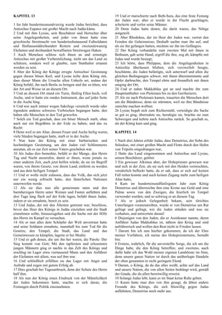 KAPITEL 13
1 Im Jahr hundertneunundvierzig wurde Judas berichtet, dass
Antiochus Eupator mit großer Macht nach Judäa käme.
2 Und mit ihm Lysias, sein Beschützer und Herrscher über
seine Angelegenheiten, und jeder von ihnen hatte eine
griechische Streitmacht von hundertzehntausend Fußsoldaten
und fünftausenddreihundert Reitern und zweiundzwanzig
Elefanten und dreihundert bewaffneten Streitwagen Haken.
3 Auch Menelaos schloss sich ihnen an und ermutigte
Antiochus mit großer Verheimlichung, nicht um das Land zu
schützen, sondern weil er glaubte, zum Statthalter ernannt
worden zu sein.
4 Aber der König der Könige erregte Antiochus' Gesinnung
gegen diesen bösen Kerl, und Lysias teilte dem König mit,
dass dieser Mann die Ursache allen Unheils sei, sodass der
König befahl, ihn nach Beröa zu bringen und ihn zu töten, wie
der Art und Weise ist an diesem Ort.
5 Und an diesem Ort stand ein Turm, fünfzig Ellen hoch, voll
Asche, und er hatte ein rundes Instrument, das auf jeder Seite
in die Asche hing.
6 Und wer auch immer wegen Sakrilegs verurteilt wurde oder
irgendein anderes schweres Verbrechen begangen hatte, den
haben alle Menschen in den Tod geworfen.
7 Solch ein Tod geschah, dass ein böser Mensch starb, ohne
auch nur ein Begräbnis in der Erde zu haben; und das zu
Recht:
8 Denn weil er am Altar, dessen Feuer und Asche heilig waren,
viele Sünden begangen hatte, starb er in der Asche.
9 Nun kam der König mit einer barbarischen und
hochmütigen Gesinnung, um den Juden viel Schlimmeres
anzutun, als es zur Zeit seines Vaters geschehen war.
10 Als Judas dies bemerkte, befahl er der Menge, den Herrn
Tag und Nacht anzurufen, damit er ihnen, wenn jemals zu
einer anderen Zeit, auch jetzt helfen würde, da sie im Begriff
waren, von ihrem Gesetz, von ihrem Land, entfernt zu werden.
und aus dem heiligen Tempel:
11 Und er wolle nicht zulassen, dass das Volk, das sich jetzt
nur ein wenig erfrischt hatte, den lästerlichen Nationen
unterworfen werde.
12 Als sie dies nun alle gemeinsam taten und den
barmherzigen Herrn unter Weinen und Fasten anflehten und
drei Tage lang flach auf der Erde lagen, befahl ihnen Judas,
indem er sie ermahnte, bereit zu sein.
13 Und Judas, der mit den Ältesten getrennt war, beschloss,
bevor das Heer des Königs in Judäa einziehen und die Stadt
einnehmen sollte, hinauszugehen und die Sache mit der Hilfe
des Herrn im Kampf zu versuchen.
14 Als er nun alles dem Schöpfer der Welt anvertraut hatte
und seine Soldaten ermahnte, mannhaft bis zum Tod für die
Gesetze, den Tempel, die Stadt, das Land und das
Gemeinwesen zu kämpfen, lagerte er bei Modin:
15 Und er gab denen, die um ihn her waren, die Parole: Der
Sieg kommt von Gott; Mit den tapfersten und erlesensten
jungen Männern ging er nachts in das Zelt des Königs und
erschlug im Lager etwa viertausend Mann und den Anführer
der Elefanten mit allem, was auf ihm war.
16 Und schließlich erfüllten sie das Lager mit Angst und
Aufruhr und zogen mit gutem Erfolg ab.
17 Dies geschah bei Tagesanbruch, denn der Schutz des Herrn
half ihm.
18 Als nun der König einen Eindruck von der Männlichkeit
der Juden bekommen hatte, machte er sich daran, die
Festungen durch Politik einzunehmen.
19 Und er marschierte nach Beth-Sura, das eine feste Festung
der Juden war; aber er wurde in die Flucht geschlagen,
scheiterte und verlor seine Männer.
20 Denn Judas hatte denen, die darin waren, das Nötige
mitgeteilt.
21 Aber Rhodokus, der im Heer der Juden war, verriet den
Feinden die Geheimnisse; Deshalb suchte man ihn auf, und
als sie ihn gefangen hatten, steckten sie ihn ins Gefängnis.
22 Der König verhandelte zum zweiten Mal mit ihnen in
Bethsum, gab seine Hand, ergriff die ihre, zog ab, kämpfte mit
Judas und wurde besiegt;
23 Ich hörte, dass Philippus, dem die Angelegenheiten in
Antiochia überlassen blieben, sich verzweifelt beugte,
beschämte, die Juden belästigte, sich unterwarf und allen die
gleichen Bedingungen schwor, mit ihnen übereinstimmte und
Opfer darbrachte, den Tempel ehrte und freundlich mit ihnen
umging der Ort,
24 Und er nahm Makkabäus gut an und machte ihn zum
Hauptstatthalter von Ptolemais bis zu den Gerrheniern;
25 Als sie nach Ptolemais kamen, trauerten die Menschen dort
um die Bündnisse; denn sie stürmten, weil sie ihre Bündnisse
zunichte machen wollten:
26 Lysias begab sich zum Richterstuhl, verteidigte die Sache
so gut es ging, überredete sie, beruhigte sie, brachte sie zum
Schweigen und kehrte nach Antiochia zurück. So geschah es,
als der König kam und ging.
KAPITEL 14
1 Nach drei Jahren erfuhr Judas, dass Demetrius, der Sohn des
Seleukus, mit einer großen Macht und Flotte durch den Hafen
von Tripolis eingedrungen war,
2 Hatte das Land eingenommen und Antiochus und Lysias,
seinen Beschützer, getötet.
3 Ein gewisser Alkimus aber, der Hohepriester gewesen war
und sich in der Zeit, als sie sich mit den Heiden vermischten,
vorsätzlich befleckt hatte, da er sah, dass er sich auf keinen
Fall retten konnte und auch keinen Zugang mehr zum heiligen
Altar hatte,
4 Kam im hunderteinundfünfzigsten Jahr zum König
Demetrius und überreichte ihm eine Krone aus Gold und eine
Palme sowie von den Zweigen, die feierlich im Tempel
verwendet wurden; und so schwieg er an diesem Tag.
5 Als er jedoch Gelegenheit bekam, sein törichtes
Unterfangen voranzutreiben, wurde er von Demetrius um Rat
gefragt und gefragt, wie die Juden stünden und was sie
vorhatten, und antwortete darauf:
6 Diejenigen von den Juden, die er Assideaner nannte, deren
Anführer Judas Makkabäus ist, nähren den Krieg und sind
aufrührerisch und wollen den Rest nicht in Frieden lassen.
7 Darum bin ich nun hierher gekommen, da ich der Ehre
meiner Vorfahren, ich meine des Hohepriestertums, beraubt
bin:
8 Erstens, wahrlich, für die unverstellte Sorge, die ich um die
Dinge habe, die den König betreffen; und zweitens, auch
dafür habe ich das Wohl meiner eigenen Landsleute im Sinn,
denn unsere ganze Nation ist durch das unüberlegte Handeln
der oben genannten in nicht geringem Elend.
9 Darum, o König, da du das alles weißt, achte auf das Land
und unsere Nation, die von allen Seiten bedrängt wird, gemäß
der Gnade, die du allen bereitwillig erweist.
10 Solange Judas lebt, kann es im Staat keine Ruhe geben.
11 Kaum hatte man dies von ihm gesagt, da übten andere
Freunde des Königs, die sich böswillig gegen Judas
auflehnten, Demetrius noch mehr aus.
 