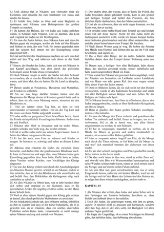 12 Und alsbald rief er Nikanor, den Herrscher über die
Elefanten, und ernannte ihn zum Statthalter von Judäa und
sandte ihn hinaus.
13 Er befahl ihm, Judas zu töten und seine Begleiter zu
zerstreuen und Alkimus zum Hohenpriester des großen
Tempels zu machen.
14 Da kamen die Heiden, die vor Judas aus Judäa geflohen
waren, in Scharen nach Nikanor, weil sie dachten, das Leid
und Unglück der Juden sei ihr Wohlergehen.
15 Als nun die Juden hörten, dass Nikanor kam und dass die
Heiden gegen sie vorgingen, warfen sie Erde auf ihre Häupter
und flehten zu dem, der sein Volk für immer gegründet hatte
und der seinem Teil immer mit der Kundgebung seiner
Gegenwart hilft .
16 Und auf Befehl des Hauptmanns machten sie sich von dort
sofort auf den Weg und näherten sich ihnen in der Stadt
Dessau.
17 Simon, der Bruder des Judas, hatte sich nun mit Nikanor in
den Kampf geschlagen, war aber durch das plötzliche
Schweigen seiner Feinde etwas verunsichert.
18 Doch Nikanor wagte es nicht, die Sache mit dem Schwert
zu versuchen, als er von der Männlichkeit derer, die mit Judas
waren, und dem Mut, den sie hatten, für ihr Land zu kämpfen,
hörte.
19 Darum sandte er Posidonius, Theodotus und Mattathias,
um Frieden zu schließen.
20 Als sie nun lange darüber beraten hatten und der
Hauptmann die Menge davon in Kenntnis gesetzt hatte und es
schien, dass sie alle einer Meinung waren, stimmten sie den
Bündnissen zu.
21 Und sie setzten einen Tag fest, an dem sie sich
untereinander versammeln sollten. Und als der Tag kam und
für einen von ihnen Stühle aufgestellt wurden,
22 Ludas stellte an geeigneten Orten Bewaffnete bereit, damit
die Feinde nicht plötzlich Verrat begehen könnten. So berieten
sie sich friedlich.
23 Nikanor aber blieb in Jerusalem und tat nichts Böses,
sondern schickte das Volk weg, das zu ihm strömte.
24 Und er wollte Judas nicht aus seinen Augen lassen; denn er
liebte den Mann von ganzem Herzen
25 Er bat ihn auch, eine Frau zu nehmen und Kinder zu
zeugen. So heiratete er, schwieg und nahm an diesem Leben
teil.
26 Alkimus aber erkannte die Liebe, die zwischen ihnen
herrschte, und dachte über die geschlossenen Bündnisse nach.
Er kam zu Demetrius und sagte ihm, dass Nikanor keine gute
Einstellung gegenüber dem Staat habe; Dafür hatte er Judas,
einen Verräter seines Reiches, zum Nachfolger des Königs
eingesetzt.
27 Da war der König erzürnt und durch die Anschuldigungen
des bösesten Mannes gereizt, schrieb er an Nikanor, indem er
ihm mitteilte, dass er mit den Bündnissen sehr unzufrieden sei,
und befahl ihm, den Makkabäus als Gefangenen eilig nach
Antiochia zu schicken.
28 Als dies Nikanor zu Ohren kam, war er sehr bestürzt über
sich selbst und empfand es mit Kummer, dass er die
vereinbarten Artikel für ungültig erklären sollte, da der Mann
keine Schuld hatte.
29 Weil es aber keinen Handel gegen den König gab, achtete
er darauf, dies durch politische Maßnahmen zu erreichen.
30 Als Makkabäus jedoch sah, dass Nikanor anfing, unhöflich
zu ihm zu werden und dass er ihn härter behandelte, als er es
gewohnt war, da er erkannte, dass ein solches säuerliches
Verhalten nichts Gutes hatte, versammelte er nicht wenige
seiner Männer und zog sich zurück von Nicanor.
31 Der andere aber, der wusste, dass er durch die Politik des
Judas besonders daran gehindert wurde, kam in den großen
und heiligen Tempel und befahl den Priestern, die ihre
üblichen Opfer darbrachten, ihm den Mann auszuliefern.
32 Und als sie schworen, dass sie nicht sagen konnten, wo der
Mann war, den er suchte,
33 Er streckte seine rechte Hand zum Tempel aus und leistete
einen Eid auf diese Weise: Wenn ihr mir Judas nicht als
Gefangenen ausliefern wollt, werde ich diesen Tempel Gottes
dem Erdboden gleichmachen und den Altar niederreißen. und
errichte einen bemerkenswerten Tempel für Bacchus.
34 Nach diesen Worten ging er weg. Da hoben die Priester
ihre Hände zum Himmel und flehten den an, der ihr Volk stets
beschützte, und sagten so:
35 Du, o Herr aller Dinge, der du nichts bedarfst, hattest
Gefallen daran, dass der Tempel deiner Wohnung unter uns
sei.
36 Darum nun, o heiliger Herr aller Heiligkeit, halte dieses
Haus, das kürzlich gereinigt wurde, immer unbefleckt und
halte jedem ungerechten Mund ein Ende.
37 Nun wurde bei Nikanor ein gewisser Razis angeklagt, einer
der Ältesten von Jerusalem, ein Liebhaber seiner Landsleute
und ein Mann von sehr gutem Ruf, den man wegen seiner
Güte einen Vater der Juden nannte.
38 Denn in früheren Zeiten, als sie sich nicht mit den Heiden
vermischten, wurde er des Judentums beschuldigt und setzte
mit aller Heftigkeit seinen Körper und sein Leben für die
Religion der Juden aufs Spiel.
39 Da Nikanor bereit war, den Hass zu offenbaren, den er den
Juden entgegenbrachte, sandte er über fünfhundert Kriegsleute,
um ihn zu fangen.
40 Denn er glaubte, den Juden großen Schaden zuzufügen,
indem er ihn mitnahm.
41 Als nun die Menge den Turm eroberte und gewaltsam das
äußere Tor einbrach und befahl, Feuer zu bringen, um es zu
verbrennen, fiel er, da er bereit war, von allen Seiten
eingenommen zu werden, in sein Schwert;
42 Er hat es vorgezogen, mannhaft zu sterben, als in die
Hände der Bösen zu geraten und anders misshandelt zu
werden, als es seiner edlen Geburt gebührte:
43 Aber er verpasste seinen Angriff aus Eile, da die Menge
auch durch die Türen stürmte, er lief kühn auf die Mauer zu
und warf sich mannhaft inmitten der dichtesten von ihnen
nieder.
44 Als sie aber schnell nachgaben und Platz geschaffen wurde,
fiel er mitten in die Leere hinab.
45 Da aber noch Atem in ihm war, stand er voller Zorn auf;
und obwohl sein Blut wie Wasserstrahlen herausspritzte und
seine Wunden schmerzhaft waren, rannte er doch mitten durch
die Menge; und auf einem steilen Felsen stehend,
46 Als sein Blut nun ganz verschwunden war, riss er seine
Eingeweide heraus, nahm sie mit beiden Händen, warf sie auf
die Menge und rief den Herrn des Lebens und des Geistes an,
er möge ihm diese wieder zurückgeben, und so starb er.
KAPITEL 15
1 Als Nikanor aber erfuhr, dass Judas und seine Schar sich in
den Festungen um Samaria befanden, beschloss er, ohne
Gefahr am Sabbath über sie herzufallen.
2 Doch die Juden, die gezwungen waren, mit ihm zu gehen,
sagten: O zerstöre nicht so grausam und barbarisch, sondern
ehre den Tag, den er, der alles sieht, mit Heiligkeit vor allen
anderen Tagen geehrt hat.
3 Da fragte der Ungnädige, ob es einen Mächtigen im Himmel
gäbe, der befohlen hätte, den Sabbattag einzuhalten.
 