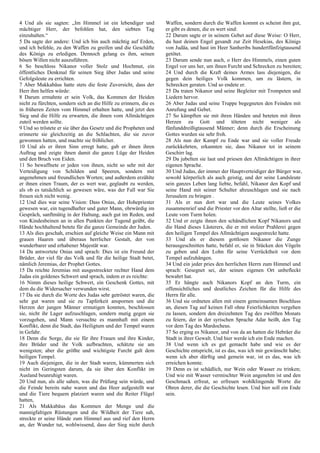 4 Und als sie sagten: „Im Himmel ist ein lebendiger und
mächtiger Herr, der befohlen hat, den siebten Tag
einzuhalten.“
5 Da sagte der andere: Und ich bin auch mächtig auf Erden,
und ich befehle, zu den Waffen zu greifen und die Geschäfte
des Königs zu erledigen. Dennoch gelang es ihm, seinen
bösen Willen nicht auszuführen.
6 So beschloss Nikanor voller Stolz und Hochmut, ein
öffentliches Denkmal für seinen Sieg über Judas und seine
Gefolgsleute zu errichten.
7 Aber Makkabäus hatte stets die feste Zuversicht, dass der
Herr ihm helfen würde:
8 Darum ermahnte er sein Volk, das Kommen der Heiden
nicht zu fürchten, sondern sich an die Hilfe zu erinnern, die es
in früheren Zeiten vom Himmel erhalten hatte, und jetzt den
Sieg und die Hilfe zu erwarten, die ihnen vom Allmächtigen
zuteil werden sollte.
9 Und so tröstete er sie über das Gesetz und die Propheten und
erinnerte sie gleichzeitig an die Schlachten, die sie zuvor
gewonnen hatten, und machte sie fröhlicher.
10 Und als er ihren Sinn erregt hatte, gab er ihnen ihren
Auftrag und zeigte ihnen damit die ganze Lüge der Heiden
und den Bruch von Eiden.
11 So bewaffnete er jeden von ihnen, nicht so sehr mit der
Verteidigung von Schilden und Speeren, sondern mit
angenehmen und freundlichen Worten; und außerdem erzählte
er ihnen einen Traum, der es wert war, geglaubt zu werden,
als ob es tatsächlich so gewesen wäre, was der Fall war Sie
freuen sich nicht wenig.
12 Und dies war seine Vision: Dass Onias, der Hohepriester
gewesen war, ein tugendhafter und guter Mann, ehrwürdig im
Gespräch, sanftmütig in der Haltung, auch gut im Reden, und
von Kindesbeinen an in allen Punkten der Tugend geübt, die
Hände hochhaltend betete für die ganze Gemeinde der Juden.
13 Als dies geschah, erschien auf gleiche Weise ein Mann mit
grauen Haaren und überaus herrlicher Gestalt, der von
wunderbarer und erhabener Majestät war.
14 Da antwortete Onias und sprach: Dies ist ein Freund der
Brüder, der viel für das Volk und für die heilige Stadt betet,
nämlich Jeremias, der Prophet Gottes.
15 Da reichte Jeremias mit ausgestreckter rechter Hand dem
Judas ein goldenes Schwert und sprach, indem er es reichte:
16 Nimm dieses heilige Schwert, ein Geschenk Gottes, mit
dem du die Widersacher verwunden wirst.
17 Da sie durch die Worte des Judas sehr getröstet waren, die
sehr gut waren und sie zu Tapferkeit anspornen und die
Herzen der jungen Männer ermutigen konnten, beschlossen
sie, nicht ihr Lager aufzuschlagen, sondern mutig gegen sie
vorzugehen, und Mann versuchte es mannhaft mit einem
Konflikt, denn die Stadt, das Heiligtum und der Tempel waren
in Gefahr.
18 Denn die Sorge, die sie für ihre Frauen und ihre Kinder,
ihre Brüder und ihr Volk aufbrachten, schätzte sie am
wenigsten; aber die größte und wichtigste Furcht galt dem
heiligen Tempel.
19 Auch diejenigen, die in der Stadt waren, kümmerten sich
nicht im Geringsten darum, da sie über den Konflikt im
Ausland beunruhigt waren.
20 Und nun, als alle sahen, was die Prüfung sein würde, und
die Feinde bereits nahe waren und das Heer aufgestellt war
und die Tiere bequem platziert waren und die Reiter Flügel
hatten,
21 Als Makkabäus das Kommen der Menge und die
mannigfaltigen Rüstungen und die Wildheit der Tiere sah,
streckte er seine Hände zum Himmel aus und rief den Herrn
an, der Wunder tut, wohlwissend, dass der Sieg nicht durch
Waffen, sondern durch die Waffen kommt es scheint ihm gut,
er gibt es denen, die es wert sind:
22 Darum sagte er in seinem Gebet auf diese Weise: O Herr,
du hast deinen Engel gesandt zur Zeit Hesekias, des Königs
von Judäa, und hast im Heer Sanheribs hundertfünfzigtausend
getötet.
23 Darum sende nun auch, o Herr des Himmels, einen guten
Engel vor uns her, um ihnen Furcht und Schrecken zu bereiten;
24 Und durch die Kraft deines Armes lass diejenigen, die
gegen dein heiliges Volk kommen, um zu lästern, in
Schrecken geraten. Und so endete er.
25 Da traten Nikanor und seine Begleiter mit Trompeten und
Liedern hervor.
26 Aber Judas und seine Truppe begegneten den Feinden mit
Anrufung und Gebet.
27 So kämpften sie mit ihren Händen und beteten mit ihren
Herzen zu Gott und töteten nicht weniger als
fünfunddreißigtausend Männer; denn durch die Erscheinung
Gottes wurden sie sehr froh.
28 Als nun der Kampf zu Ende war und sie voller Freude
zurückkehrten, erkannten sie, dass Nikanor tot in seinem
Geschirr lag.
29 Da jubelten sie laut und priesen den Allmächtigen in ihrer
eigenen Sprache.
30 Und Judas, der immer der Hauptverteidiger der Bürger war,
sowohl körperlich als auch geistig, und der seine Landsleute
sein ganzes Leben lang liebte, befahl, Nikanor den Kopf und
seine Hand mit seiner Schulter abzuschlagen und sie nach
Jerusalem zu bringen .
31 Als er nun dort war und die Leute seines Volkes
zusammenrief und die Priester vor den Altar stellte, ließ er die
Leute vom Turm holen.
32 Und er zeigte ihnen den schändlichen Kopf Nikanors und
die Hand dieses Lästerers, die er mit stolzer Prahlerei gegen
den heiligen Tempel des Allmächtigen ausgestreckt hatte.
33 Und als er diesem gottlosen Nikanor die Zunge
herausgeschnitten hatte, befahl er, sie in Stücken den Vögeln
zu geben und den Lohn für seine Verrücktheit vor dem
Tempel aufzuhängen.
34 Und ein jeder pries den herrlichen Herrn zum Himmel und
sprach: Gesegnet sei, der seinen eigenen Ort unbefleckt
bewahrt hat.
35 Er hängte auch Nikanors Kopf an den Turm, ein
offensichtliches und deutliches Zeichen für die Hilfe des
Herrn für alle.
36 Und sie ordneten allen mit einem gemeinsamen Beschluss
an, diesen Tag auf keinen Fall ohne Feierlichkeiten vergehen
zu lassen, sondern den dreizehnten Tag des zwölften Monats
zu feiern, der in der syrischen Sprache Adar heißt, den Tag
vor dem Tag des Mardocheus.
37 So erging es Nikanor, und von da an hatten die Hebräer die
Stadt in ihrer Gewalt. Und hier werde ich ein Ende machen.
38 Und wenn ich es gut gemacht habe und wie es der
Geschichte entspricht, ist es das, was ich mir gewünscht habe;
wenn ich aber dürftig und gemein war, ist es das, was ich
erreichen konnte.
39 Denn es ist schädlich, nur Wein oder Wasser zu trinken;
Und wie mit Wasser vermischter Wein angenehm ist und den
Geschmack erfreut, so erfreuen wohlklingende Worte die
Ohren derer, die die Geschichte lesen. Und hier soll ein Ende
sein.
 