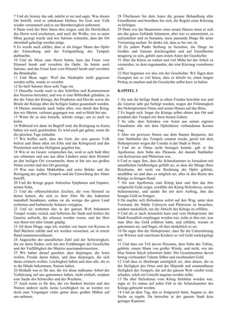 7 Und als Jeremy das sah, tadelte er sie und sagte: Was diesen
Ort betrifft, wird er unbekannt bleiben, bis Gott sein Volk
wieder versammelt und es zur Barmherzigkeit aufnimmt.
8 Dann wird der Herr ihnen dies zeigen, und die Herrlichkeit
des Herrn wird erscheinen, und auch die Wolke, wie es unter
Mose gezeigt wurde und wie Salomo wünschte, dass der Ort
ehrenhaft geheiligt werden möge.
9 Es wurde auch erklärt, dass er als kluger Mann das Opfer
der Einweihung und der Fertigstellung des Tempels
darbrachte.
10 Und als Mose zum Herrn betete, kam das Feuer vom
Himmel herab und verzehrte die Opfer. So betete auch
Salomo, und das Feuer kam vom Himmel herab und verzehrte
die Brandopfer.
11 Und Mose sagte: Weil das Sündopfer nicht gegessen
werden sollte, wurde es verzehrt.
12 So hielt Salomo diese acht Tage ein.
13 Dasselbe wurde auch in den Schriften und Kommentaren
des Neemias berichtet; und wie er eine Bibliothek gründete, in
der die Taten der Könige, der Propheten und Davids sowie die
Briefe der Könige über die heiligen Gaben gesammelt wurden.
14 Ebenso sammelte auch Judas alles, was durch den Krieg,
den wir führten, verloren gegangen war, und es blieb bei uns.
15 Wenn ihr es also braucht, schickt einige, um es euch zu
holen.
16 Während wir dann im Begriff sind, die Reinigung zu feiern,
haben wir euch geschrieben: Es wird euch gut gehen, wenn ihr
die gleichen Tage einhaltet.
17 Wir hoffen auch, dass der Gott, der sein ganzes Volk
befreit und ihnen allen ein Erbe und das Königreich und das
Priestertum und das Heiligtum gegeben hat,
18 Wie er im Gesetz versprochen hat, wird er sich bald über
uns erbarmen und uns aus allen Ländern unter dem Himmel
an den heiligen Ort versammeln; denn er hat uns aus großen
Nöten errettet und den Ort gereinigt.
19 Was nun Judas Makkabäus und seine Brüder und die
Reinigung des großen Tempels und die Einweihung des Altars
betrifft,
20 Und die Kriege gegen Antiochus Epiphanes und Eupator,
seinen Sohn,
21 Und die offensichtlichen Zeichen, die vom Himmel zu
denen kamen, die sich zu ihrer Ehre für das Judentum
mannhaft benahmen, sodass sie als wenige das ganze Land
eroberten und barbarische Scharen verjagten,
22 Und sie eroberten den in der ganzen Welt bekannten
Tempel wieder zurück und befreiten die Stadt und hielten die
Gesetze aufrecht, die erlassen worden waren, und der Herr
war ihnen mit aller Gnade gnädig.
23 All diese Dinge, sage ich, wurden von Jason von Kyrene in
fünf Büchern erklärt und wir werden versuchen, sie in einem
Band zusammenzufassen.
24 Angesichts der unendlichen Zahl und der Schwierigkeit,
die sie darin finden, sich mit den Erzählungen der Geschichte
und der Vielfältigkeit der Materie auseinanderzusetzen,
25 Wir haben darauf geachtet, dass diejenigen, die lesen
wollen, Freude daran haben, und dass diejenigen, die sich
daran erinnern wollen, Leichtigkeit haben und dass alle, die es
in die Hände bekommen, Nutzen haben.
26 Deshalb war es für uns, die wir diese mühsame Arbeit der
Verkürzung auf uns genommen haben, nicht einfach, sondern
eine Sache des Schweißes und des Wachens;
27 Auch wenn es für den, der ein Bankett bereitet und den
Nutzen anderer sucht, keine Leichtigkeit ist, so werden wir
doch zum Vergnügen vieler gerne diese großen Mühen auf
uns nehmen;
28 Überlassen Sie dem Autor die genaue Behandlung aller
Einzelheiten und bemühen Sie sich, die Regeln einer Kürzung
zu befolgen.
29 Denn wie der Baumeister eines neuen Hauses muss er sich
um das ganze Gebäude kümmern; aber wer es unternimmt, es
aufzustellen und zu bemalen, muss passende Dinge für seine
Verzierung suchen: So denke ich, dass es bei uns ist.
30 Zu jedem Punkt Stellung zu beziehen, die Dinge im
Großen und Ganzen durchzugehen und auf Einzelheiten
neugierig zu sein, gehört zum ersten Autor der Geschichte:
31 Aber die Kürze zu walten und viel Mühe bei der Arbeit zu
vermeiden, ist dem zugestanden, der eine Kürzung vornehmen
will.
32 Hier beginnen wir also mit der Geschichte: Wir fügen dem
Gesagten nur so viel hinzu, dass es töricht ist, einen langen
Prolog zu machen und die Geschichte selbst kurz zu halten.
KAPITEL 3
1 Als nun die heilige Stadt in allem Frieden bewohnt war und
die Gesetze sehr gut befolgt wurden, wegen der Frömmigkeit
des Hohenpriesters Onias und seines Hasses auf das Böse,
2 Es begab sich: Sogar die Könige selbst ehrten den Ort und
prunkten den Tempel mit ihren besten Gaben;
3 So sehr, dass Seleukus von Asien aus seinen eigenen
Einnahmen alle mit dem Opferdienst verbundenen Kosten
trug.
4 Aber ein gewisser Simon aus dem Stamm Benjamin, der
zum Statthalter des Tempels ernannt wurde, geriet mit dem
Hohenpriester wegen der Unruhe in der Stadt in Streit.
5 Und als er Onias nicht besiegen konnte, gab er ihn
Apollonius, dem Sohn des Thraseas, der damals Statthalter
von Kelosyrien und Phönizien war,
6 Und er sagte ihm, dass die Schatzkammer in Jerusalem mit
unendlichen Geldbeträgen gefüllt sei, so dass die Menge ihres
Reichtums, der nicht zur Rechnung der Opfer gehörte,
unzählbar sei und dass es möglich sei, alles in den Besitz des
Königs zu bringen Hand.
7 Als nun Apollonius zum König kam und ihm das ihm
mitgeteilte Geld zeigte, erwählte der König Heliodorus, seinen
Schatzmeister, und sandte ihn mit dem Auftrag, ihm das
besagte Geld zu bringen.
8 Da machte sich Heliodorus sofort auf den Weg; unter dem
Vorwand, die Städte Celosyria und Phönizien zu besuchen,
sondern tatsächlich, um die Absicht des Königs zu erfüllen.
9 Und als er nach Jerusalem kam und vom Hohepriester der
Stadt freundlich empfangen worden war, teilte er ihm mit, was
man über das Geld erfahren hatte, und erklärte, warum er
gekommen sei, und fragte, ob dies tatsächlich so sei.
10 Da sagte ihm der Hohepriester, dass für die Unterstützung
von Witwen und vaterlosen Kindern so viel Geld zurückgelegt
sei:
11 Und dass ein Teil davon Hircanus, dem Sohn des Tobias,
gehörte, einem Mann von großer Würde, und nicht, wie der
böse Simon falsch informiert hatte: Die Gesamtsumme davon
betrug vierhundert Talente Silber und zweihundert Gold.
12 Und dass es überhaupt unmöglich sei, dass denen, die es
der Heiligkeit des Ortes und der Majestät und unantastbaren
Heiligkeit des Tempels, der auf der ganzen Welt verehrt wird,
schaden, solch ein Unrecht angetan werden sollte.
13 Da aber Heliodorus vom König befohlen worden war,
sagte er: Es müsse auf jeden Fall in die Schatzkammer des
Königs gebracht werden.
14 Und an dem Tag, den er festgesetzt hatte, begann er, die
Sache zu regeln. Da herrschte in der ganzen Stadt kein
geringer Kummer.
 