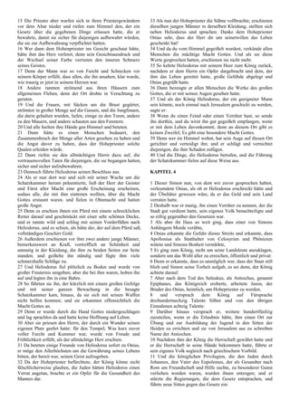 15 Die Priester aber warfen sich in ihren Priestergewändern
vor dem Altar nieder und riefen zum Himmel den, der ein
Gesetz über die gegebenen Dinge erlassen hatte, die er
bewahrte, damit sie sicher für diejenigen aufbewahrt würden,
die sie zur Aufbewahrung verpflichtet hatten.
16 Wer dann dem Hohenpriester ins Gesicht geschaut hätte,
hätte ihm das Herz verletzt; denn sein Gesichtsausdruck und
der Wechsel seiner Farbe verrieten den inneren Schmerz
seines Geistes.
17 Denn der Mann war so von Furcht und Schrecken vor
seinem Körper erfüllt, dass allen, die ihn ansahen, klar wurde,
wie traurig er jetzt in seinem Herzen war.
18 Andere rannten strömend aus ihren Häusern zum
allgemeinen Flehen, denn der Ort drohte in Verachtung zu
geraten.
19 Und die Frauen, mit Säcken um die Brust gegürtet,
strömten in großer Menge auf die Gassen, und die Jungfrauen,
die darin gehalten wurden, liefen, einige zu den Toren, andere
zu den Mauern, und andere schauten aus den Fenstern.
20 Und alle hielten ihre Hände gen Himmel und beteten.
21 Dann hätte es einen Menschen bedauert, den
Zusammenbruch der Menge aller Arten gesehen zu haben und
die Angst davor zu haben, dass der Hohepriester solche
Qualen erleiden würde.
22 Dann riefen sie den allmächtigen Herrn dazu auf, die
vertrauensvollen Taten für diejenigen, die sie begangen hatten,
sicher und sicher aufzubewahren.
23 Dennoch führte Heliodorus seinen Beschluss aus.
24 Als er nun dort war und sich mit seiner Wache um die
Schatzkammer herum präsentierte, ließ der Herr der Geister
und Fürst aller Macht eine große Erscheinung erscheinen,
sodass alle, die mit ihm eintreten wollten, über die Macht
Gottes erstaunt waren. und fielen in Ohnmacht und hatten
große Angst.
25 Denn es erschien ihnen ein Pferd mit einem schrecklichen
Reiter darauf und geschmückt mit einer sehr schönen Decke,
und er rannte wild und schlug mit seinen Vorderfüßen nach
Heliodorus, und es schien, als hätte der, der auf dem Pferd saß,
vollständiges Geschirr Gold.
26 Außerdem erschienen vor ihm zwei andere junge Männer,
bemerkenswert an Kraft, vortrefflich an Schönheit und
anmutig in der Kleidung, die ihm zu beiden Seiten zur Seite
standen; und geißelte ihn ständig und fügte ihm viele
schmerzhafte Schläge zu.
27 Und Heliodorus fiel plötzlich zu Boden und wurde von
großer Finsternis umgeben; aber die bei ihm waren, hoben ihn
auf und legten ihn in eine Bahre.
28 So führten sie ihn, der kürzlich mit einem großen Gefolge
und mit seiner ganzen Bewachung in die besagte
Schatzkammer kam, hinaus, da sie sich mit seinen Waffen
nicht helfen konnten; und sie erkannten offensichtlich die
Macht Gottes an.
29 Denn er wurde durch die Hand Gottes niedergeschlagen
und lag sprachlos da und hatte keine Hoffnung auf Leben.
30 Aber sie priesen den Herrn, der durch ein Wunder seinen
eigenen Platz geehrt hatte: für den Tempel; Was kurz zuvor
voller Furcht und Kummer war, wurde von Freude und
Fröhlichkeit erfüllt, als der allmächtige Herr erschien.
31 Da beteten einige Freunde von Heliodorus sofort zu Onias,
er möge den Allerhöchsten um die Gewährung seines Lebens
bitten, der bereit war, seinen Geist aufzugeben.
32 Da der Hohepriester befürchtete, der König könne nicht
fälschlicherweise glauben, die Juden hätten Heliodoros einen
Verrat angetan, brachte er ein Opfer für die Gesundheit des
Mannes dar.
33 Als nun der Hohepriester die Sühne vollbrachte, erschienen
dieselben jungen Männer in derselben Kleidung, stellten sich
neben Heliodorus und sprachen: Danke dem Hohepriester
Onias sehr, dass der Herr dir um seinetwillen das Leben
geschenkt hat!
34 Und da du vom Himmel gegeißelt wurdest, verkünde allen
Menschen die mächtige Macht Gottes. Und als sie diese
Worte gesprochen hatten, erschienen sie nicht mehr.
35 So kehrte Heliodorus mit seinem Heer zum König zurück,
nachdem er dem Herrn ein Opfer dargebracht und dem, der
ihm das Leben gerettet hatte, große Gelübde abgelegt und
Onias gegrüßt hatte.
36 Dann bezeugte er allen Menschen die Werke des großen
Gottes, die er mit seinen Augen gesehen hatte.
37 Und als der König Heliodorus, der ein geeigneter Mann
sein könnte, noch einmal nach Jerusalem geschickt zu werden,
sagte er:
38 Wenn du einen Feind oder einen Verräter hast, so sende
ihn dorthin, und du wirst ihn gut gegeißelt empfangen, wenn
er mit dem Leben davonkommt; denn an diesem Ort gibt es
keinen Zweifel; Es gibt eine besondere Macht Gottes.
39 Denn wer im Himmel wohnt, hat sein Auge auf diesen Ort
gerichtet und verteidigt ihn; und er schlägt und vernichtet
diejenigen, die ihm Schaden zufügen.
40 Und die Dinge, die Heliodorus betrafen, und die Führung
der Schatzkammer fielen auf diese Weise aus.
KAPITEL 4
1 Dieser Simon nun, von dem wir zuvor gesprochen haben,
verleumdete Onias, als ob er Heliodorus erschreckt hätte und
der Übeltäter gewesen wäre, da er das Geld und sein Land
verraten hatte.
2 Deshalb war er mutig, ihn einen Verräter zu nennen, der die
Stadt gut verdient hatte, sein eigenes Volk benachteiligte und
so eifrig gegenüber den Gesetzen war.
3 Als aber ihr Hass so weit ging, dass einer von Simons
Anhängern Morde verübte,
4 Onias erkannte die Gefahr dieses Streits und erkannte, dass
Apollonius als Statthalter von Celosyrien und Phönizien
wütete und Simons Bosheit verstärkte,
5 Er ging zum König, nicht um seine Landsleute anzuklagen,
sondern um das Wohl aller zu erreichen, öffentlich und privat:
6 Denn er erkannte, dass es unmöglich war, dass der Staat still
blieb und Simon seine Torheit aufgab, es sei denn, der König
achtete darauf.
7 Aber nach dem Tod des Seleukus, als Antiochus, genannt
Epiphanes, das Königreich eroberte, arbeitete Jason, der
Bruder des Onias, heimlich, um Hohepriester zu werden.
8 und versprach dem König auf Fürsprache
dreihundertsechzig Talente Silber und von den übrigen
Einnahmen achtzig Talente:
9 Darüber hinaus versprach er, weitere hundertfünfzig
zuzuteilen, wenn er die Erlaubnis hätte, ihm einen Ort zur
Übung und zur Ausbildung der Jugend in den Sitten der
Heiden zu errichten und sie von Jerusalem aus zu schreiben
Name der Antiochen.
10 Nachdem ihm der König die Herrschaft gewährt hatte und
er die Herrschaft in seine Hände bekommen hatte, führte er
sein eigenes Volk sogleich nach griechischem Vorbild.
11 Und die königlichen Privilegien, die den Juden durch
Johannes, den Vater des Eupolemus, der als Gesandter nach
Rom um Freundschaft und Hilfe suchte, zu besonderer Gunst
verliehen worden waren, wurden ihnen entzogen; und er
stürzte die Regierungen, die dem Gesetz entsprachen, und
führte neue Sitten gegen das Gesetz ein:
 