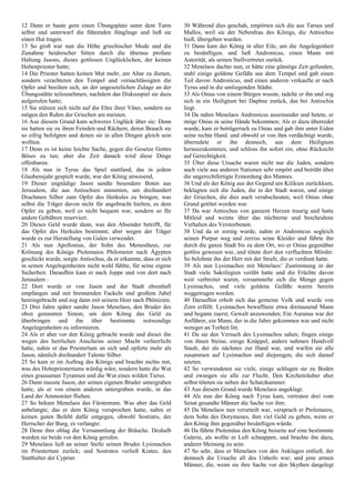 12 Denn er baute gern einen Übungsplatz unter dem Turm
selbst und unterwarf die führenden Jünglinge und ließ sie
einen Hut tragen.
13 So groß war nun die Höhe griechischer Mode und die
Zunahme heidnischer Sitten durch die überaus profane
Haltung Jasons, dieses gottlosen Unglücklichen, der keinen
Hohenpriester hatte;
14 Die Priester hatten keinen Mut mehr, am Altar zu dienen,
sondern verachteten den Tempel und vernachlässigten die
Opfer und beeilten sich, an der ungesetzlichen Zulage an der
Übungsstätte teilzunehmen, nachdem das Diskusspiel sie dazu
aufgerufen hatte;
15 Sie stützen sich nicht auf die Ehre ihrer Väter, sondern sie
mögen den Ruhm der Griechen am meisten.
16 Aus diesem Grund kam schweres Unglück über sie: Denn
sie hatten sie zu ihren Feinden und Rächern, deren Brauch sie
so eifrig befolgten und denen sie in allen Dingen gleich sein
wollten.
17 Denn es ist keine leichte Sache, gegen die Gesetze Gottes
Böses zu tun; aber die Zeit danach wird diese Dinge
offenbaren.
18 Als nun in Tyrus das Spiel stattfand, das in jedem
Glaubensjahr gespielt wurde, war der König anwesend,
19 Dieser ungnädige Jason sandte besondere Boten aus
Jerusalem, die aus Antiochien stammten, um dreihundert
Drachmen Silber zum Opfer des Herkules zu bringen, was
selbst die Träger davon nicht für angebracht hielten, es dem
Opfer zu geben, weil es nicht bequem war, sondern so für
andere Gebühren reserviert.
20 Dieses Geld wurde dann, was den Absender betrifft, für
das Opfer des Herkules bestimmt; aber wegen der Träger
wurde es zur Herstellung von Galen verwendet.
21 Als nun Apollonius, der Sohn des Menestheus, zur
Krönung des Königs Ptolemaios Philometor nach Ägypten
geschickt wurde, sorgte Antiochus, da er erkannte, dass er sich
in seinen Angelegenheiten nicht wohl fühlte, für seine eigene
Sicherheit. Daraufhin kam er nach Joppe und von dort nach
Jerusalem :
22 Dort wurde er von Jason und der Stadt ehrenhaft
empfangen und mit brennenden Fackeln und großem Jubel
hereingebracht und zog dann mit seinem Heer nach Phönizien.
23 Drei Jahre später sandte Jason Menelaos, den Bruder des
oben genannten Simon, um dem König das Geld zu
überbringen und ihn über bestimmte notwendige
Angelegenheiten zu informieren.
24 Als er aber vor den König gebracht wurde und dieser ihn
wegen des herrlichen Anscheins seiner Macht verherrlicht
hatte, nahm er das Priestertum an sich und opferte mehr als
Jason, nämlich dreihundert Talente Silber.
25 So kam er im Auftrag des Königs und brachte nichts mit,
was des Hohepriestertums würdig wäre, sondern hatte die Wut
eines grausamen Tyrannen und die Wut eines wilden Tieres.
26 Dann musste Jason, der seinen eigenen Bruder untergraben
hatte, als er von einem anderen untergraben wurde, in das
Land der Ammoniter fliehen.
27 So bekam Menelaos das Fürstentum. Was aber das Geld
anbelangte, das er dem König versprochen hatte, nahm er
keinen guten Befehl dafür entgegen, obwohl Sostratis, der
Herrscher der Burg, es verlangte:
28 Denn ihm oblag die Versammlung der Bräuche. Deshalb
wurden sie beide vor den König gerufen.
29 Menelaos ließ an seiner Stelle seinen Bruder Lysimachos
im Priestertum zurück; und Sostratos verließ Krates, den
Statthalter der Cyprier.
30 Während dies geschah, empörten sich die aus Tarsus und
Mallos, weil sie der Nebenfrau des Königs, die Antiochus
hieß, übergeben wurden.
31 Dann kam der König in aller Eile, um die Angelegenheit
zu besänftigen, und ließ Andronicus, einen Mann mit
Autorität, als seinen Stellvertreter zurück.
32 Menelaos dachte nun, er hätte eine günstige Zeit gefunden,
stahl einige goldene Gefäße aus dem Tempel und gab einen
Teil davon Andronicus, und einen anderen verkaufte er nach
Tyrus und in die umliegenden Städte.
33 Als Onias von einem Bürgen wusste, tadelte er ihn und zog
sich in ein Heiligtum bei Daphne zurück, das bei Antiochia
liegt.
34 Da nahm Menelaos Andronicus auseinander und betete, er
möge Onias in seine Hände bekommen; Als er dazu überredet
wurde, kam er betrügerisch zu Onias und gab ihm unter Eiden
seine rechte Hand. und obwohl er von ihm verdächtigt wurde,
überredete er ihn dennoch, aus dem Heiligtum
herauszukommen, und schloss ihn sofort ein, ohne Rücksicht
auf Gerechtigkeit.
35 Über diese Ursache waren nicht nur die Juden, sondern
auch viele aus anderen Nationen sehr empört und betrübt über
die ungerechtfertigte Ermordung des Mannes.
36 Und als der König aus der Gegend um Kilikien zurückkam,
beklagten sich die Juden, die in der Stadt waren, und einige
der Griechen, die dies auch verabscheuten, weil Onias ohne
Grund getötet worden war.
37 Da war Antiochus von ganzem Herzen traurig und hatte
Mitleid und weinte über das nüchterne und bescheidene
Verhalten des Verstorbenen.
38 Und da er zornig wurde, nahm er Andronicus sogleich
seinen Purpur weg und zerriss seine Kleider und führte ihn
durch die ganze Stadt bis zu dem Ort, wo er Onias gegenüber
gottlos gewesen war, und tötete dort den verfluchten Mörder.
So belohnte ihn der Herr mit der Strafe, die er verdient hatte.
39 Als nun Lysimachos mit Menelaos’ Zustimmung in der
Stadt viele Sakrilegien verübt hatte und die Früchte davon
weit verbreitet waren, versammelte sich die Menge gegen
Lysimachos, und viele goldene Gefäße waren bereits
weggetragen worden.
40 Daraufhin erhob sich das gemeine Volk und wurde von
Zorn erfüllt. Lysimachos bewaffnete etwa dreitausend Mann
und begann zuerst, Gewalt anzuwenden; Ein Auranus war der
Anführer, ein Mann, der in die Jahre gekommen war und nicht
weniger an Torheit litt.
41 Da sie den Versuch des Lysimachos sahen, fingen einige
von ihnen Steine, einige Knüppel, andere nahmen Handvoll
Staub, der als nächstes zur Hand war, und warfen sie alle
zusammen auf Lysimachos und diejenigen, die sich darauf
setzten.
42 So verwundeten sie viele, einige schlugen sie zu Boden
und zwangen sie alle zur Flucht. Den Kirchenräuber aber
selbst töteten sie neben der Schatzkammer.
43 Aus diesem Grund wurde Menelaos angeklagt.
44 Als nun der König nach Tyrus kam, vertraten drei vom
Senat gesandte Männer die Sache vor ihm:
45 Da Menelaos nun verurteilt war, versprach er Ptolemaios,
dem Sohn des Dorymenes, ihm viel Geld zu geben, wenn er
den König ihm gegenüber besänftigen würde.
46 Da führte Ptolemäus den König beiseite auf eine bestimmte
Galerie, als wollte er Luft schnappen, und brachte ihn dazu,
anderer Meinung zu sein:
47 So sehr, dass er Menelaos von den Anklagen entließ, der
dennoch die Ursache all des Unheils war; und jene armen
Männer, die, wenn sie ihre Sache vor den Skythen dargelegt
 