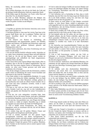 hätten, für unschuldig erklärt worden wären, verurteilte er
zum Tode .
48 So erlitten diejenigen, die sich um die Stadt, das Volk und
die heiligen Geräte kümmerten, bald eine ungerechte Strafe.
49 Da ließen sogar die Bewohner von Tyrus, voller Hass auf
diese böse Tat, sie ehrenhaft begraben.
50 Und so blieb Menelaos aufgrund der Habgier der
Mächtigen weiterhin an der Macht, nahm an Bosheit zu und
wurde ein großer Verräter an den Bürgern.
KAPITEL 5
1 Ungefähr zur gleichen Zeit bereitete Antiochus seine zweite
Reise nach Ägypten vor:
2 Und dann geschah es, dass man fast vierzig Tage lang in der
ganzen Stadt Reiter sah, die in goldenen Tüchern und mit
Lanzen bewaffnet durch die Luft liefen, wie eine
Soldatenschar,
3 Und Scharen von Reitern in Aufstellung, die
aufeinandertrafen und gegeneinander rannten, mit Schilden
rüttelten und Scharen von Spießen und Schwertern zogen und
Pfeile warfen und goldenen Schmuck glänzten und
Pferdegeschirre aller Art.
4 Darum betete jedermann, dass diese Erscheinung sich zum
Guten wenden möge.
5 Als nun das falsche Gerücht verbreitet wurde, Antiochus sei
tot, nahm Jason mindestens tausend Mann und griff plötzlich
die Stadt an. Als die auf den Mauern waren, wurden sie
zurückgedrängt und schließlich die Stadt eingenommen.
Menelaos floh in die Burg.
6 Aber Jason tötete seine eigenen Bürger ohne Gnade, ohne zu
bedenken, dass es für ihn ein äußerst unglücklicher Tag sein
würde, den Tag seiner eigenen Nation zu bekommen; aber er
dachte, sie seien seine Feinde gewesen und nicht seine
Landsleute, die er besiegte.
7 Für all das erlangte er jedoch nicht das Fürstentum, sondern
wurde zuletzt als Belohnung für seinen Verrat beschämt und
floh erneut in das Land der Ammoniter.
8 Am Ende erlebte er eine unglückliche Rückkehr: Er wurde
vor Aretas, dem König der Araber, angeklagt, floh von Stadt
zu Stadt, wurde von allen Menschen verfolgt, gehasst als
Gesetzesbrecher und wurde als offener Feind verachtet Als er
sein Land und seine Landsleute zerstörte, wurde er nach
Ägypten vertrieben.
9 So kam er, der viele aus ihrem Land vertrieben hatte, in
einem fremden Land um, zog sich zu den Lakedämoniern
zurück und glaubte dort Beistand bei seinen Verwandten zu
finden:
10 Und der, der viele unbegraben verstoßen hatte, hatte
niemanden, der um ihn trauern konnte, noch gab es überhaupt
ein feierliches Begräbnis, noch ein Grab bei seinen Vätern.
11 Als nun das, was geschehen war, zum Wagen des Königs
kam, dachte er, Judäa sei empört. Daraufhin zog er wütend
aus Ägypten aus und eroberte die Stadt mit Waffengewalt.
12 Und er befahl seinen Kriegsleuten, die, denen sie
begegneten, nicht zu verschonen und die, die auf die Häuser
heraufstiegen, zu töten.
13 So wurden Jung und Alt getötet, Männer, Frauen und
Kinder getötet und Jungfrauen und Kinder getötet.
14 Und es wurden innerhalb von drei ganzen Tagen
vierzigtausend vernichtet, von denen vierzigtausend im
Kampf getötet wurden; und nicht weniger verkauft als getötet.
15 Doch begnügte er sich nicht damit, sondern wagte es, in
den heiligsten Tempel der ganzen Welt zu gehen; Menelaos,
dieser Verräter an den Gesetzen und an seinem eigenen Land,
war sein Führer:
16 Und er nahm die heiligen Gefäße mit unreinen Händen und
zerriss mit unheiligen Händen die Dinge, die andere Könige
zur Vermehrung, Herrlichkeit und Ehre des Ortes geweiht
hatten, und gab sie weg.
17 Und Antiochus war so hochmütig im Sinn, dass er nicht
bedachte, dass der Herr eine Zeit lang wegen der Sünden derer,
die in der Stadt wohnten, zornig war, und dass sein Auge
deshalb nicht auf den Ort gerichtet war.
18 Denn wären sie nicht früher in viele Sünden verwickelt
worden, so wäre dieser Mann, sobald er gekommen war,
sofort gegeißelt und von seiner Anmaßung abgebracht worden,
wie Heliodorus, den der König Seleukus aussandte, um die
Schatzkammer zu besichtigen.
19 Doch Gott erwählte das Volk nicht um des Ortes willen,
sondern den Ort in der Ferne um des Volkes willen.
20 Und deshalb teilte der Ort selbst, der mit ihnen an dem
Unglück teilhatte, das der Nation widerfuhr, später die vom
Herrn gesandten Wohltaten mit; und wie er im Zorn des
Allmächtigen verlassen wurde, so wiederum der große Herr
Nachdem es versöhnt war, wurde es in aller Herrlichkeit
errichtet.
21 Als Antiochus nun tausendachthundert Talente aus dem
Tempel getragen hatte, brach er in aller Eile nach Antiochia
auf und strebte in seinem Stolz danach, das Land schiffbar
und das Meer zu Fuß passierbar zu machen. So hochmütig
war sein Sinn.
22 Und er ließ Gouverneure zurück, um das Volk zu
belästigen: in Jerusalem Philippus, weil sein Land ein
Phrygier war und weil er barbarischere Manieren hatte als der,
der ihn dort eingesetzt hatte;
23 Und zu Garizim: Andronicus; und außerdem Menelaos, der
schlimmer als alle anderen eine strenge Hand über die Bürger
legte und eine böswillige Gesinnung gegen seine Landsleute,
die Juden, hegte.
24 Er schickte auch den abscheulichen Rädelsführer
Apollonius mit einem Heer von zweiundzwanzigtausend
Mann und befahl ihm, alle im besten Alter zu töten und die
Frauen und die Jüngeren zu verkaufen:
25 Als er nach Jerusalem kam und Frieden vortäuschte, hielt
er es bis zum heiligen Tag des Sabbats zurück, als er die
Juden, die den heiligen Tag feierten, mitnahm und seinen
Männern befahl, sich zu bewaffnen.
26 Und so erschlug er alle, die zur Feier des Sabbats gegangen
waren, und als er mit Waffen durch die Stadt rannte, tötete er
große Scharen.
27 Aber Judas Makkabäus zog sich mit etwa neun anderen in
die Wüste zurück und lebte in den Bergen nach Art der Tiere
mit seiner Gesellschaft, die sich ständig von Kräutern ernährte,
damit sie nicht an der Verschmutzung teilhaben würden.
KAPITEL 6
1 Nicht lange danach sandte der König einen alten Mann aus
Athen, um die Juden zu zwingen, von den Gesetzen ihrer
Väter abzuweichen und nicht nach den Gesetzen Gottes zu
leben:
2 Und auch den Tempel in Jerusalem zu verunreinigen und
ihn den Tempel des Jupiter Olympius zu nennen; und das in
Garizim, von Jupiter, dem Verteidiger der Fremden, wie sie es
wünschten, die an diesem Ort wohnten.
3 Dass dieses Unheil hereinbrach, war für das Volk
schmerzhaft und schmerzlich:
4 Denn der Tempel war voller Aufruhr und Ausgelassenheit
der Heiden, die mit Huren verkehrten und im Umkreis der
heiligen Stätten mit Frauen zu tun hatten und außerdem Dinge
einbrachten, die nicht erlaubt waren.
 