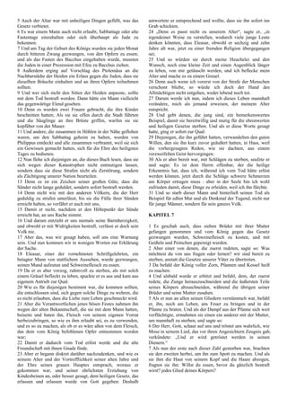 5 Auch der Altar war mit unheiligen Dingen gefüllt, was das
Gesetz verbietet.
6 Es war einem Mann auch nicht erlaubt, Sabbattage oder alte
Fastentage einzuhalten oder sich überhaupt als Jude zu
bekennen.
7 Und am Tag der Geburt des Königs wurden sie jeden Monat
durch bitteren Zwang gezwungen, von den Opfern zu essen;
und als das Fasten des Bacchus eingehalten wurde, mussten
die Juden in einer Prozession mit Efeu zu Bacchus ziehen.
8 Außerdem erging auf Vorschlag des Ptolemäus an die
Nachbarstädte der Heiden ein Erlass gegen die Juden, dass sie
dieselben Bräuche einhalten und an ihren Opfern teilnehmen
sollten:
9 Und wer sich nicht den Sitten der Heiden anpasste, sollte
mit dem Tod bestraft werden. Dann hätte ein Mann vielleicht
das gegenwärtige Elend gesehen.
10 Denn es wurden zwei Frauen gebracht, die ihre Kinder
beschnitten hatten; Als sie sie offen durch die Stadt führten
und die Säuglinge an ihre Brüste griffen, warfen sie sie
kopfüber von der Mauer.
11 Und andere, die zusammen in Höhlen in der Nähe geflohen
waren, um den Sabbattag geheim zu halten, wurden von
Philippus entdeckt und alle zusammen verbrannt, weil sie sich
ein Gewissen gemacht hatten, sich für die Ehre des heiligsten
Tages zu bedienen.
12 Nun flehe ich diejenigen an, die dieses Buch lesen, dass sie
sich wegen dieser Katastrophen nicht entmutigen lassen,
sondern dass sie diese Strafen nicht als Zerstörung, sondern
als Züchtigung unserer Nation beurteilen.
13 Denn es ist ein Zeichen seiner großen Güte, dass die
Sünder nicht lange geduldet, sondern sofort bestraft werden.
14 Denn nicht wie mit den anderen Völkern, die der Herr
geduldig zu strafen unterlässt, bis sie die Fülle ihrer Sünden
erreicht haben, so verfährt er auch mit uns,
15 Damit er nicht, nachdem er den Höhepunkt der Sünde
erreicht hat, an uns Rache nimmt.
16 Und darum entzieht er uns niemals seine Barmherzigkeit,
und obwohl er mit Widrigkeiten bestraft, verlässt er doch sein
Volk nie.
17 Aber das, was wir gesagt haben, soll uns eine Warnung
sein. Und nun kommen wir in wenigen Worten zur Erklärung
der Sache.
18 Eleasar, einer der vornehmsten Schriftgelehrten, ein
betagter Mann von stattlichem Aussehen, wurde gezwungen,
seinen Mund aufzutun und Schweinefleisch zu essen.
19 Da er es aber vorzog, ruhmvoll zu sterben, als mit solch
einem Gräuel befleckt zu leben, spuckte er es aus und kam aus
eigenem Antrieb zur Qual.
20 Wie es für diejenigen bestimmt war, die kommen sollten,
die entschlossen sind, sich gegen solche Dinge zu wehren, die
es nicht erlauben, dass die Liebe zum Leben geschmeckt wird.
21 Aber die Verantwortlichen jenes bösen Festes nahmen ihn
wegen der alten Bekanntschaft, die sie mit dem Mann hatten,
beiseite und baten ihn, Fleisch von seinem eigenen Vorrat
herbeizubringen, so wie es ihm erlaubt sei, es zu verwenden,
und es so zu machen, als ob er es wäre aßen von dem Fleisch,
das dem vom König befohlenen Opfer entnommen worden
war;
22 Damit er dadurch vom Tod erlöst werde und die alte
Freundschaft mit ihnen Gnade finde.
23 Aber er begann diskret darüber nachzudenken, und wie es
seinem Alter und der Vortrefflichkeit seiner alten Jahre und
der Ehre seines grauen Hauptes entsprach, woraus er
gekommen war, und seiner ehrlichsten Erziehung von
Kindesbeinen an, oder besser gesagt, dem heiligen Gesetz, das
erlassen und erlassen wurde von Gott gegeben: Deshalb
antwortete er entsprechend und wollte, dass sie ihn sofort ins
Grab schickten.
24 „Denn es passt nicht zu unserem Alter“, sagte er, „in
irgendeiner Weise zu verstellen, wodurch viele junge Leute
denken könnten, dass Eleasar, obwohl er sechzig und zehn
Jahre alt war, jetzt zu einer fremden Religion übergegangen
sei;
25 Und so würden sie durch meine Heuchelei und den
Wunsch, noch eine kleine Zeit und einen Augenblick länger
zu leben, von mir getäuscht werden, und ich beflecke mein
Alter und mache es zu einem Greuel.
26 Denn auch wenn ich vorerst von der Strafe der Menschen
verschont bliebe, so würde ich doch der Hand des
Allmächtigen nicht entgehen, weder lebend noch tot.
27 Darum werde ich nun, indem ich dieses Leben mannhaft
verändere, mich als jemand erweisen, der meinem Alter
entspricht.
28 Und gebt denen, die jung sind, ein bemerkenswertes
Beispiel, damit sie bereitwillig und mutig für die ehrenwerten
und heiligen Gesetze sterben. Und als er diese Worte gesagt
hatte, ging er sofort zur Qual:
29 Diejenigen, die ihn geführt hatten, verwandelten den guten
Willen, den sie ihn kurz zuvor geäußert hatten, in Hass, weil
die vorhergesagten Reden, wie sie dachten, aus einem
verzweifelten Geist hervorgingen.
30 Als er aber bereit war, mit Schlägen zu sterben, seufzte er
und sagte: Es ist dem Herrn offenbar, der die heilige
Erkenntnis hat, dass ich, während ich vom Tod hätte erlöst
werden können, jetzt durch die Schläge schwere Schmerzen
am Körper ertragen muss : aber in der Seele bin ich wohl
zufrieden damit, diese Dinge zu erleiden, weil ich ihn fürchte.
31 Und so starb dieser Mann und hinterließ seinen Tod als
Beispiel für edlen Mut und als Denkmal der Tugend, nicht nur
für junge Männer, sondern für sein ganzes Volk.
KAPITEL 7
1 Es geschah auch, dass sieben Brüder mit ihrer Mutter
gefangen genommen und vom König gegen das Gesetz
gezwungen wurden, Schweinefleisch zu kosten, und mit
Geißeln und Peitschen gepeinigt wurden.
2 Aber einer von denen, die zuerst redeten, sagte so: Was
möchtest du von uns fragen oder lernen? wir sind bereit zu
sterben, anstatt die Gesetze unserer Väter zu übertreten.
3 Da befahl der König voller Zorn, Pfannen und Kessel heiß
zu machen:
4 Und alsbald wurde er erhitzt und befahl, dem, der zuerst
redete, die Zunge herauszuschneiden und die äußersten Teile
seines Körpers abzuschneiden, während die übrigen seiner
Brüder und seine Mutter zusahen.
5 Als er nun an allen seinen Gliedern verstümmelt war, befahl
er, ihn, noch am Leben, ans Feuer zu bringen und in der
Pfanne zu braten. Und als der Dampf aus der Pfanne sich weit
verflüchtigte, ermahnten sie einen ein anderer mit der Mutter,
um mannhaft zu sterben, und sagte so:
6 Der Herr, Gott, schaut auf uns und tröstet uns wahrlich, wie
Mose in seinem Lied, das vor ihren Angesichtern Zeugnis gab,
verkündete: „Und er wird getröstet werden in seinen
Dienern.“
7 Als nun der erste nach dieser Zahl gestorben war, brachten
sie den zweiten herbei, um ihn zum Spott zu machen. Und als
sie ihm die Haut von seinem Kopf und die Haare abzogen,
fragten sie ihn: Willst du essen, bevor du gänzlich bestraft
wirst? jedes Glied deines Körpers?
 