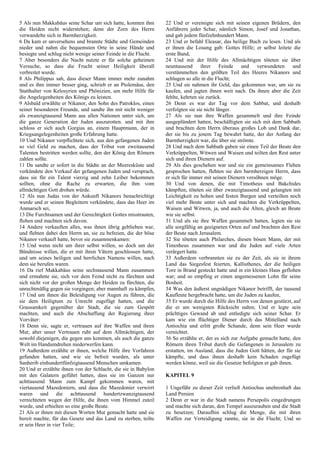 5 Als nun Makkabäus seine Schar um sich hatte, konnten ihm
die Heiden nicht widerstehen; denn der Zorn des Herrn
verwandelte sich in Barmherzigkeit.
6 Da kam er unversehens und brannte Städte und Gemeinden
nieder und nahm die bequemsten Orte in seine Hände und
besiegte und schlug nicht wenige seiner Feinde in die Flucht.
7 Aber besonders die Nacht nutzte er für solche geheimen
Versuche, so dass die Frucht seiner Heiligkeit überall
verbreitet wurde.
8 Als Philippus sah, dass dieser Mann immer mehr zunahm
und es ihm immer besser ging, schrieb er an Ptolemäus, den
Statthalter von Kelosyrien und Phönizien, um mehr Hilfe für
die Angelegenheiten des Königs zu leisten.
9 Alsbald erwählte er Nikanor, den Sohn des Patroklos, einen
seiner besonderen Freunde, und sandte ihn mit nicht weniger
als zwanzigtausend Mann aus allen Nationen unter sich, um
die ganze Generation der Juden auszurotten. und mit ihm
schloss er sich auch Gorgias an, einem Hauptmann, der in
Kriegsangelegenheiten große Erfahrung hatte.
10 Und Nikanor verpflichtete sich, aus den gefangenen Juden
so viel Geld zu machen, dass der Tribut von zweitausend
Talenten bestritten werden sollte, den der König den Römern
zahlen sollte.
11 Da sandte er sofort in die Städte an der Meeresküste und
verkündete den Verkauf der gefangenen Juden und versprach,
dass sie für ein Talent vierzig und zehn Leiber bekommen
sollten, ohne die Rache zu erwarten, die ihm vom
allmächtigen Gott drohen würde.
12 Als nun Judas von der Ankunft Nikanors benachrichtigt
wurde und er seinen Begleitern verkündete, dass das Heer im
Anmarsch sei,
13 Die Furchtsamen und der Gerechtigkeit Gottes misstrauten,
flohen und machten sich davon.
14 Andere verkauften alles, was ihnen übrig geblieben war,
und flehten dabei den Herrn an, sie zu befreien, die der böse
Nikanor verkauft hatte, bevor sie zusammenkamen:
15 Und wenn nicht um ihrer selbst willen, so doch um der
Bündnisse willen, die er mit ihren Vätern geschlossen hatte,
und um seines heiligen und herrlichen Namens willen, nach
dem sie berufen waren.
16 Da rief Makkabäus seine sechstausend Mann zusammen
und ermahnte sie, sich vor dem Feind nicht zu fürchten und
sich nicht vor der großen Menge der Heiden zu fürchten, die
unrechtmäßig gegen sie vorgingen; aber mannhaft zu kämpfen,
17 Und um ihnen die Beleidigung vor Augen zu führen, die
sie dem Heiligtum zu Unrecht zugefügt hatten, und die
Grausamkeit gegenüber der Stadt, die sie zum Gespött
machten, und auch die Abschaffung der Regierung ihrer
Vorväter:
18 Denn sie, sagte er, vertrauen auf ihre Waffen und ihren
Mut; aber unser Vertrauen ruht auf dem Allmächtigen, der
sowohl diejenigen, die gegen uns kommen, als auch die ganze
Welt im Handumdrehen niederwerfen kann.
19 Außerdem erzählte er ihnen, welche Hilfe ihre Vorfahren
gefunden hatten, und wie sie befreit wurden, als unter
Sanherib einhundertfünfzigtausend Menschen umkamen.
20 Und er erzählte ihnen von der Schlacht, die sie in Babylon
mit den Galatern geführt hatten, dass sie im Ganzen nur
achttausend Mann zum Kampf gekommen waren, mit
viertausend Mazedoniern, und dass die Mazedonier verwirrt
waren und die achttausend hundertzwanzigtausend
vernichteten wegen der Hilfe, die ihnen vom Himmel zuteil
wurde, und erhielten so eine große Beute.
21 Als er ihnen mit diesen Worten Mut gemacht hatte und sie
bereit machte, für das Gesetz und das Land zu sterben, teilte
er sein Heer in vier Teile;
22 Und er vereinigte sich mit seinen eigenen Brüdern, den
Anführern jeder Schar, nämlich Simon, Josef und Jonathan,
und gab jedem fünfzehnhundert Mann.
23 Und er befahl Eleasar, das heilige Buch zu lesen. Und als
er ihnen die Losung gab: Gottes Hilfe; er selbst leitete die
erste Band,
24 Und mit der Hilfe des Allmächtigen töteten sie über
neuntausend ihrer Feinde und verwundeten und
verstümmelten den größten Teil des Heeres Nikanors und
schlugen so alle in die Flucht;
25 Und sie nahmen ihr Geld, das gekommen war, um sie zu
kaufen, und jagten ihnen weit nach. Da ihnen aber die Zeit
fehlte, kehrten sie zurück.
26 Denn es war der Tag vor dem Sabbat, und deshalb
verfolgten sie sie nicht länger.
27 Als sie nun ihre Waffen gesammelt und ihre Feinde
ausgeplündert hatten, beschäftigten sie sich mit dem Sabbath
und brachten dem Herrn überaus großes Lob und Dank dar,
der sie bis zu jenem Tag bewahrt hatte, der der Anfang der
Barmherzigkeit war, die über sie strömte.
28 Und nach dem Sabbath gaben sie einen Teil der Beute den
Verkrüppelten, Witwen und Waisen und teilten den Rest unter
sich und ihren Dienern auf.
29 Als dies geschehen war und sie ein gemeinsames Flehen
gesprochen hatten, flehten sie den barmherzigen Herrn, dass
er sich für immer mit seinen Dienern versöhnen möge.
30 Und von denen, die mit Timotheus und Bakchides
kämpften, töteten sie über zwanzigtausend und gelangten mit
Leichtigkeit zu hohen und festen Burgen und verteilten noch
viel mehr Beute unter sich und machten die Verkrüppelten,
Waisen und Witwen, ja, und auch die Alten, gleich an Beute
wie sie selbst.
31 Und als sie ihre Waffen gesammelt hatten, legten sie sie
alle sorgfältig an geeigneten Orten auf und brachten den Rest
der Beute nach Jerusalem.
32 Sie töteten auch Philarches, diesen bösen Mann, der mit
Timotheus zusammen war und die Juden auf viele Arten
verärgert hatte.
33 Außerdem verbrannten sie zu der Zeit, als sie in ihrem
Land das Siegesfest feierten, Kallisthenes, der die heiligen
Tore in Brand gesteckt hatte und in ein kleines Haus geflohen
war; und so empfing er einen angemessenen Lohn für seine
Bosheit.
34 Was den äußerst ungnädigen Nikanor betrifft, der tausend
Kaufleute hergebracht hatte, um die Juden zu kaufen,
35 Er wurde durch die Hilfe des Herrn von denen gestürzt, auf
die er am wenigsten Rücksicht nahm; Und er legte sein
prächtiges Gewand ab und entledigte sich seiner Schar. Er
kam wie ein flüchtiger Diener durch das Mittelland nach
Antiochia und erlitt große Schande, denn sein Heer wurde
vernichtet.
36 So erzählte er, der es sich zur Aufgabe gemacht hatte, den
Römern ihren Tribut durch die Gefangenen in Jerusalem zu
erstatten, im Ausland, dass die Juden Gott hätten, der für sie
kämpfte, und dass ihnen deshalb kein Schaden zugefügt
werden könne, weil sie die Gesetze befolgten er gab ihnen.
KAPITEL 9
1 Ungefähr zu dieser Zeit verließ Antiochus unehrenhaft das
Land Persien
2 Denn er war in die Stadt namens Persepolis eingedrungen
und machte sich daran, den Tempel auszurauben und die Stadt
zu besetzen; Daraufhin schlug die Menge, die mit ihren
Waffen zur Verteidigung rannte, sie in die Flucht; Und so
 