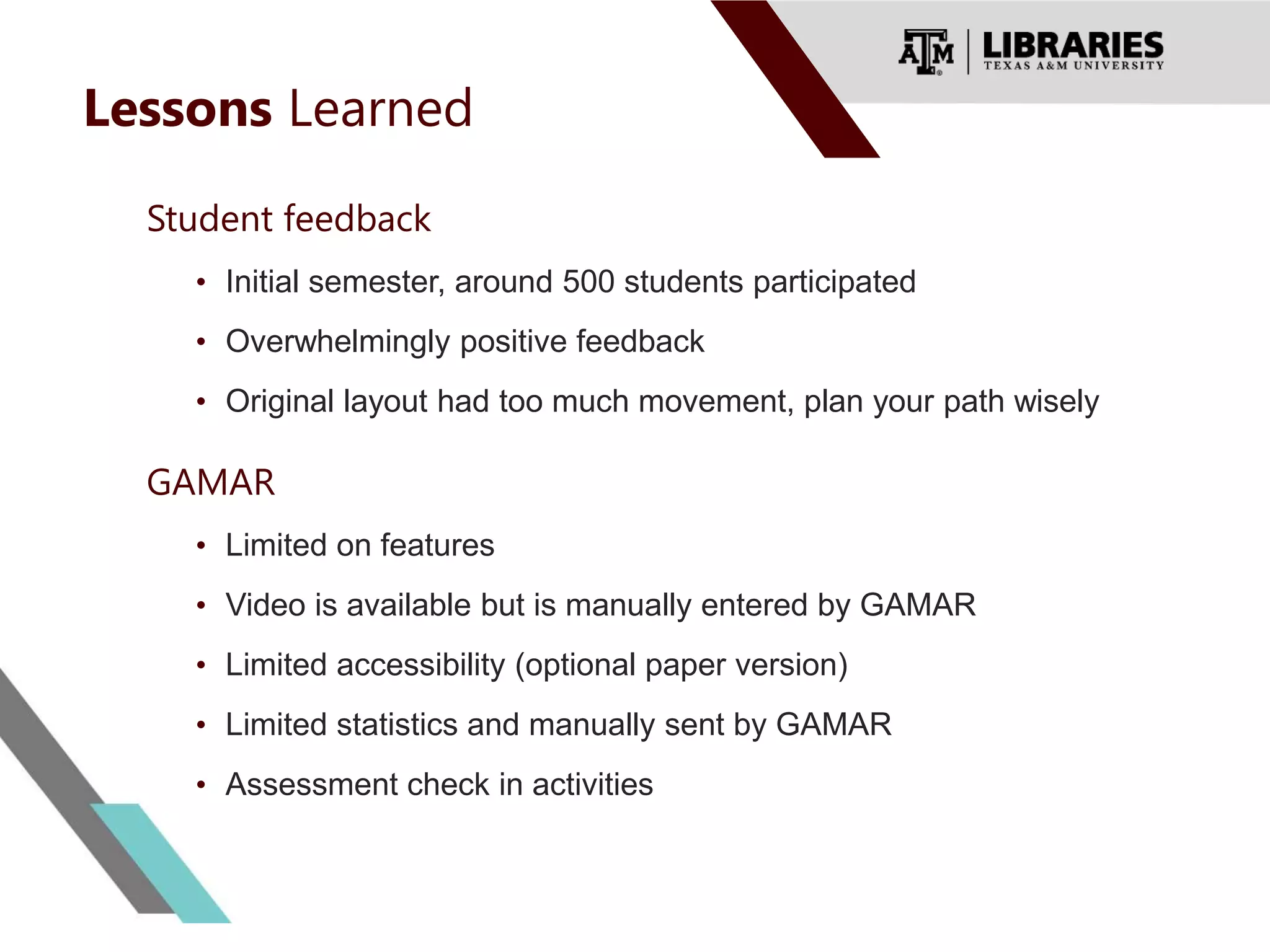 Lessons Learned
Student feedback
• Initial semester, around 500 students participated
• Overwhelmingly positive feedback
• Original layout had too much movement, plan your path wisely
GAMAR
• Limited on features
• Video is available but is manually entered by GAMAR
• Limited accessibility (optional paper version)
• Limited statistics and manually sent by GAMAR
• Assessment check in activities
 