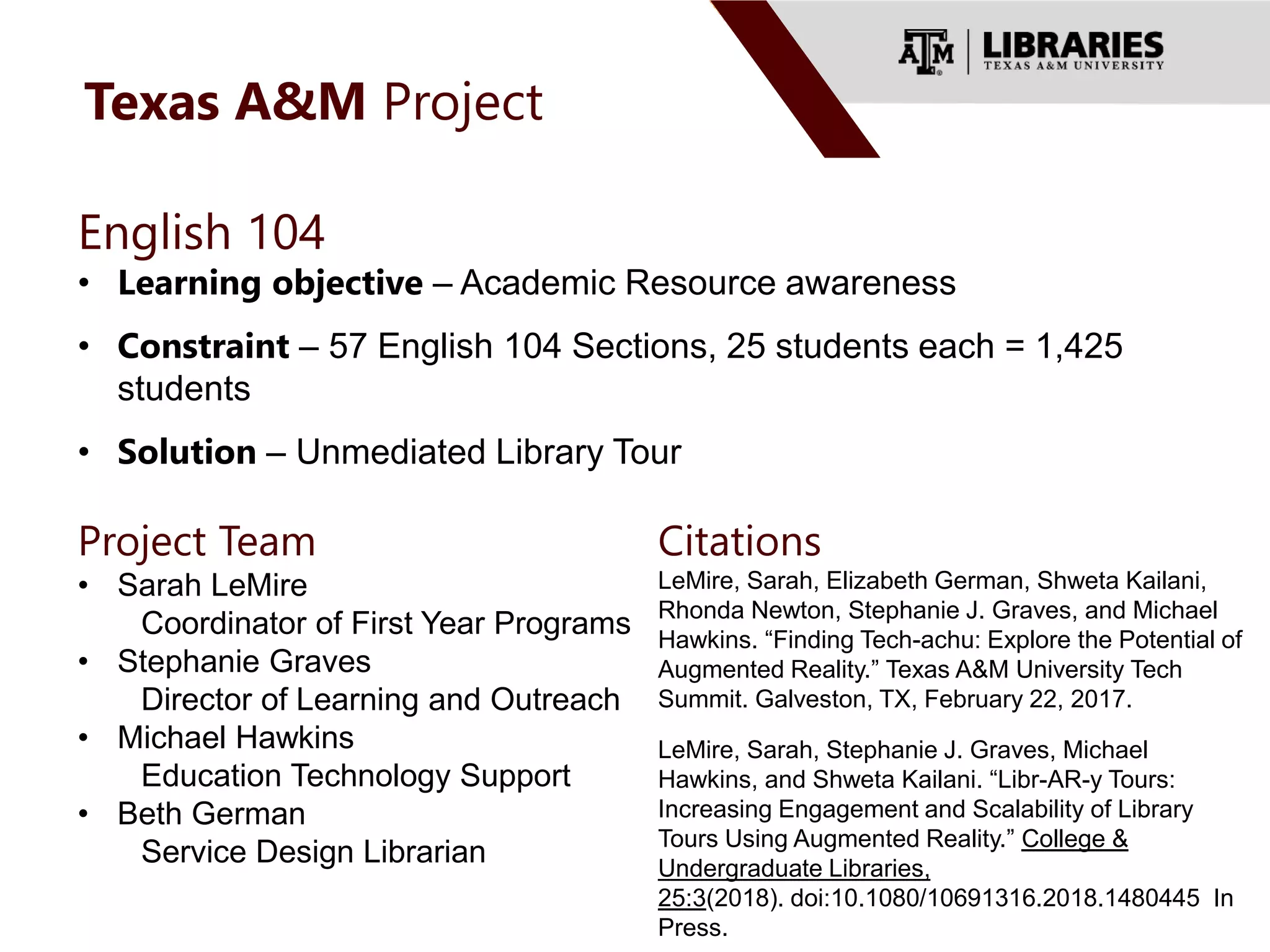 Texas A&M Project
Project Team
• Sarah LeMire
Coordinator of First Year Programs
• Stephanie Graves
Director of Learning and Outreach
• Michael Hawkins
Education Technology Support
• Beth German
Service Design Librarian
English 104
• Learning objective – Academic Resource awareness
• Constraint – 57 English 104 Sections, 25 students each = 1,425
students
• Solution – Unmediated Library Tour
Citations
LeMire, Sarah, Elizabeth German, Shweta Kailani,
Rhonda Newton, Stephanie J. Graves, and Michael
Hawkins. “Finding Tech-achu: Explore the Potential of
Augmented Reality.” Texas A&M University Tech
Summit. Galveston, TX, February 22, 2017.
.
LeMire, Sarah, Stephanie J. Graves, Michael
Hawkins, and Shweta Kailani. “Libr-AR-y Tours:
Increasing Engagement and Scalability of Library
Tours Using Augmented Reality.” College &
Undergraduate Libraries,
25:3(2018). doi:10.1080/10691316.2018.1480445 In
Press.
 