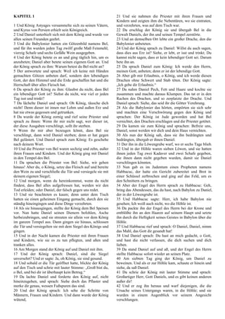 KAPITEL 1
1 Und König Astyages versammelte sich zu seinen Vätern,
und Kyrus von Persien erhielt sein Königreich.
2 Und Daniel unterhielt sich mit dem König und wurde vor
allen seinen Freunden geehrt.
3 Und die Babylonier hatten ein Götzenbild namens Bel,
und für ihn wurden jeden Tag zwölf große Maß Feinmehl,
vierzig Schafe und sechs Gefäße Wein ausgegeben.
4 Und der König betete es an und ging täglich hin, um es
anzubeten; Daniel aber betete seinen eigenen Gott an. Und
der König sprach zu ihm: Warum betest du Bel nicht an?
5 Der antwortete und sprach: Weil ich keine mit Händen
gemachten Götzen anbeten darf, sondern den lebendigen
Gott, der den Himmel und die Erde geschaffen hat und die
Herrschaft über alles Fleisch hat.
6 Da sprach der König zu ihm: Glaubst du nicht, dass Bel
ein lebendiger Gott ist? Siehst du nicht, wie viel er jeden
Tag isst und trinkt?
7 Da lächelte Daniel und sprach: Oh König, täusche dich
nicht! Denn dieser ist innen nur Lehm und außen Erz und
hat nie etwas gegessen und getrunken.
8 Da wurde der König zornig und rief seine Priester und
sprach zu ihnen: Wenn ihr mir nicht sagt, wer dieser ist,
der diese Ausgaben verschlingt, sollt ihr sterben.
9 Wenn ihr mir aber bezeugen könnt, dass Bel sie
verschlingt, dann wird Daniel sterben; denn er hat gegen
Bel gelästert. Und Daniel sprach zum König: Es geschehe
nach deinem Wort.
10 Und die Priester von Bel waren sechzig und zehn, außer
ihren Frauen und Kindern. Und der König ging mit Daniel
in den Tempel des Bel.
11 Da sprachen die Priester von Bel: Siehe, wir gehen
hinaus! Aber du, o König, setze das Fleisch auf und bereite
den Wein zu und verschließe die Tür und versiegele sie mit
deinem eigenen Siegel;
12 Und morgen, wenn du hereinkommst, wenn du nicht
findest, dass Bel alles aufgefressen hat, werden wir den
Tod erleiden; oder Daniel, der falsch gegen uns redet.
13 Und sie beachteten es kaum; denn unter dem Tisch
hatten sie einen geheimen Eingang gemacht, durch den sie
ständig hineingingen und diese Dinge verzehrten.
14 Als sie hinausgingen, stellte der König dem Bel Speisen
vor. Nun hatte Daniel seinen Dienern befohlen, Asche
herbeizubringen, und sie streuten sie allein vor dem König
im ganzen Tempel aus. Dann gingen sie hinaus, schlossen
die Tür und versiegelten sie mit dem Siegel des Königs und
gingen.
15 Und in der Nacht kamen die Priester mit ihren Frauen
und Kindern, wie sie es zu tun pflegten, und aßen und
tranken alles.
16 Am Morgen stand der König auf und Daniel mit ihm.
17 Und der König sprach: Daniel, sind die Siegel
unversehrt? Und er sagte: Ja, oh König, sie sind gesund.
18 Und sobald er die Tür geöffnet hatte, blickte der König
auf den Tisch und schrie mit lauter Stimme: „Groß bist du,
o Bel, und bei dir ist überhaupt kein Betrug.“
19 Da lachte Daniel und forderte den König auf, nicht
hineinzugehen, und sprach: Siehe doch das Pflaster und
merke dir genau, wessen Fußspuren das sind.
20 Und der König sprach: Ich sehe die Schritte von
Männern, Frauen und Kindern. Und dann wurde der König
wütend,
21 Und sie nahmen die Priester mit ihren Frauen und
Kindern und zeigten ihm die Nebentüren, wo sie eintraten,
und verzehrten, was auf dem Tisch war.
22 Da erschlug der König sie und übergab Bel in die
Gewalt Daniels, der ihn und seinen Tempel zerstörte.
23 Und an demselben Ort lebte ein großer Drache, den die
Babylonier anbeteten.
24 Und der König sprach zu Daniel: Willst du auch sagen,
dass dies aus Erz ist? Siehe, er lebt, er isst und trinkt; Du
kannst nicht sagen, dass er kein lebendiger Gott sei. Darum
bete ihn an.
25 Da sprach Daniel zum König: Ich werde den Herrn,
meinen Gott, anbeten; denn er ist der lebendige Gott.
26 Aber gib mir Erlaubnis, o König, und ich werde diesen
Drachen ohne Schwert und Stab töten. Der König sagte:
„Ich gebe dir Erlaubnis.“
27 Da nahm Daniel Pech, Fett und Haare und kochte sie
zusammen und machte daraus Klumpen. Das tat er in den
Rachen des Drachen, und so zerplatzte der Drache. Und
Daniel sprach: Siehe, das seid ihr die Götter Verehrung.
28 Als die Babylonier das hörten, empörten sie sich sehr
und machten eine Verschwörung gegen den König und
sprachen: Der König ist Jude geworden und hat Bel
vernichtet, den Drachen erschlagen und die Priester getötet.
29 Da kamen sie zum König und sprachen: Befreie uns,
Daniel, sonst werden wir dich und dein Haus vernichten.
30 Als nun der König sah, dass sie ihn bedrängten und
bedrängten, übergab er ihnen Daniel.
31 Der ihn in die Löwengrube warf, wo er sechs Tage blieb.
32 Und in der Höhle waren sieben Löwen, und sie hatten
ihnen jeden Tag zwei Kadaver und zwei Schafe gegeben,
die ihnen dann nicht gegeben wurden, damit sie Daniel
verschlingen könnten.
33 Nun gab es im Judentum einen Propheten namens
Habbacuc, der hatte ein Gericht zubereitet und Brot in
einer Schüssel zerbrochen und ging auf das Feld, um es
den Schnittern zu bringen.
34 Aber der Engel des Herrn sprach zu Habbacuc: Geh,
bring das Abendessen, das du hast, nach Babylon zu Daniel,
der in der Löwengrube ist.
35 Und Habbacuc sagte: Herr, ich habe Babylon nie
gesehen; Ich weiß auch nicht, wo die Höhle ist.
36 Da packte ihn der Engel des Herrn bei der Krone und
entblößte ihn an den Haaren auf seinem Haupt und setzte
ihn durch die Heftigkeit seines Geistes in Babylon über die
Höhle.
37 Und Habbacuc rief und sprach: O Daniel, Daniel, nimm
das Mahl, das Gott dir gesandt hat!
38 Und Daniel sprach: Du hast an mich gedacht, o Gott,
und hast die nicht verlassen, die dich suchen und dich
lieben.
39 Da stand Daniel auf und aß, und der Engel des Herrn
stellte Habbacuc sofort wieder an seinen Platz.
40 Am siebten Tag ging der König, um Daniel zu
beweinen. Und als er zur Höhle kam, schaute er hinein und
siehe, da saß Daniel.
41 Da schrie der König mit lauter Stimme und sprach:
Großartiger Herr, Gott Daniels, und es gibt keinen anderen
außer dir!
42 Und er zog ihn heraus und warf diejenigen, die die
Ursache seines Untergangs waren, in die Höhle; und sie
wurden in einem Augenblick vor seinem Angesicht
verschlungen.
 