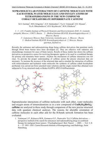 Intern.Conference "Molecular Complexity in Modern Chemistry" (MCMC-2014) Moscow, Sept. 13 - 19, 2014
SUPRAMOLECULAR INTERACTION OF CAFFEINE MOLECULES WITH
EACH OTHER, WATER MOLECULES AND OXYGEN ATOMS OF
TETRAOXIDOANIONS IN THE NEW COMPOUND
COBALT HEXAHYDRATE DIPERRHENATE CAFFEINE
K.E. German1
, M.S. Grigoriev1
, G.V. Kolesnikov2
, Yu.A. Ustynyuk2
, O.I. Slyusar3
,
Ya.A. Obruchnikova3
, O.S. Kryzhovets3
, M.N. Glazkova3
1 - 1 - A.N. Frumkin Institute of Physical Chemistry and Electrochemistry RAS 31, Leninsky
prospekt, Moscow, 119071, Russia. 2 – Medical Institute REAVIZ, Krasnobogatyrskaya str. 2,
Moscow, Russia
2 - Lomonosov Moscow State University, Leninskie gory , 1, Moscow - Russia
3 - Medical Institute REAVIZ, Krasnobogatyrskaya str. 2, Moscow, Russia
guerman_k@mail.ru
Recently the antitumor and radiosensitizing drugs being caffeine derivatives that penetrate easily
through blood brain barrier have been developed [1]. They are effective with radiation and
chemotherapy treatment for cases of brain tumors. Results of these studies has shown the caffeine
derivatives as perspective source for receiving therapeutic agents to be used in a combined therapy
for primary and metastatic brain tumors. Anyhow the mechanism of caffeine interaction was not
clear. To provide the proper understanding of caffeine action the precise structural data are
necessary. To increase the accuracy of the structural date and to simulate the interaction of caffeine
with tetraoxidoanion and hydration water molecules the synthesis of caffeine cobalt hexahydrate
perrhenate was carried out from saturated water solutions and the single crystal thus obtained were
subjected to X-ray structural study at Bruker KAPPA APEX II diffractometer.
Supramolecular interactions of caffeine molecules with each other, water molecules
and oxygen atoms of tetraoxidoanions as in a new compound of Co(H2O)6[ReO4]2
.
caffeine are analyzed in these study through comparison of the new precise structural
data with quantum chemical analyses. The reasons for alterable orientation of
caffeine molecules to each other and for the H-bonds network formation has been
evaluated.
1. Vartanyan L.P., Kolesova M.B., Gornaeva G.F., Pustovalov Yu.I. Caffeine derivatives —
perspective method of the search for anticancer and radiomodifying drugs in combined
therapy for malignant brain tumors // Psychopharmacol. Biol. Narcol. — 2005. — Vol. 5, N
4. — P. 1093–1095. Central Research Institute of Roentgenology and Radiology, Saint
Petersburg.
 