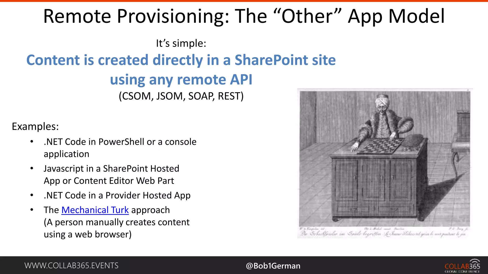 WWW.COLLAB365.EVENTS Remote Provisioning: The “Other” App Model It’s simple: Content is created directly in a SharePoint site using any remote API (CSOM, JSOM, SOAP, REST) Examples: • .NET Code in PowerShell or a console application • Javascript in a SharePoint Hosted App or Content Editor Web Part • .NET Code in a Provider Hosted App • The Mechanical Turk approach (A person manually creates content using a web browser) @Bob1German 