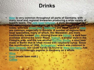 Drinks

• Beer is very common throughout all parts of Germany, with
  many local and regional breweries producing a wide variety of
  superb beers. The pale lager pilsener, a style developed in the
  mid-19th century, is predominant in most parts of the country
  today, whereas wheat beer (Weißbier) and other types of lager
  are common, especially in Bavaria. A number of regions have
  local specialties, many of which, like Weissbier, are more
  traditionally brewed ales. Among these are Altbier, a dark beer
  available around the lower Rhine, Kölsch, a similar style in the
  Cologne area, and the low-alcohol Berliner Weiße, a sour beer
  made in Berlin that is often mixed with raspberry syrup. Since
  the reunification of 1990, Schwarzbier, which was common in
  East Germany but could hardly be found in West Germany, has
  become increasingly popular in Germany as a whole.
• Wine
• Korn (made from malt )
• Coffee
 