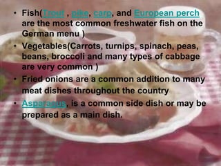 • Fish(Trout , pike, carp, and European perch
  are the most common freshwater fish on the
  German menu )
• Vegetables(Carrots, turnips, spinach, peas,
  beans, broccoli and many types of cabbage
  are very common )
• Fried onions are a common addition to many
  meat dishes throughout the country
• Asparagus, is a common side dish or may be
  prepared as a main dish.
 