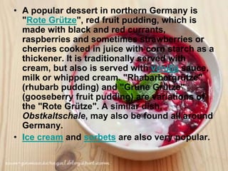 • A popular dessert in northern Germany is
  "Rote Grütze", red fruit pudding, which is
  made with black and red currants,
  raspberries and sometimes strawberries or
  cherries cooked in juice with corn starch as a
  thickener. It is traditionally served with
  cream, but also is served with vanilla sauce,
  milk or whipped cream. "Rhabarbergrütze"
  (rhubarb pudding) and "Grüne Grütze"
  (gooseberry fruit pudding) are variations of
  the "Rote Grütze". A similar dish,
  Obstkaltschale, may also be found all around
  Germany.
• Ice cream and sorbets are also very popular.
 