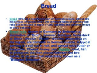 Bread

• Bread (Brot) is a significant part of German cuisine. About 600
  main types of breads and 1,200 different types of pastries and
  rolls are produced in about 17,000 bakeries and another 10,000
  in-shop bakeries.
• Bread rolls, known in Germany as Brötchen (a
  diminutive of "Brot"), Semmel, Schrippe, Rundstück
  or Weck / Weckle / Weckli / Wecken, depending on
  the region, are common in German cuisine. A typical
  serving is a roll cut in half, and spread with butter or
  margarine. Cheese, honey, jam, Nutella, meat, fish,
  or preserves are then placed between the two
  halves, or on each half separately, known as a
  "Belegtes Brötchen".
 