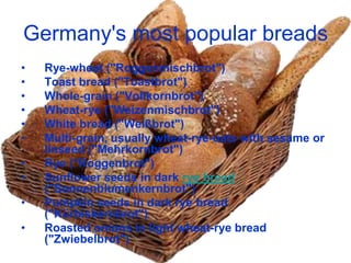 Germany's most popular breads
•   Rye-wheat ("Roggenmischbrot")
•   Toast bread ("Toastbrot")
•   Whole-grain ("Vollkornbrot")
•   Wheat-rye ("Weizenmischbrot")
•   White bread ("Weißbrot")
•   Multi-grain, usually wheat-rye-oats with sesame or
    linseed ("Mehrkornbrot")
•   Rye ("Roggenbrot")
•   Sunflower seeds in dark rye bread
    ("Sonnenblumenkernbrot")
•   Pumpkin seeds in dark rye bread
    ("Kürbiskernbrot")
•   Roasted onions in light wheat-rye bread
    ("Zwiebelbrot")
 