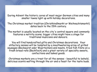 During Advent the historic cores of most major German cities and many
           smaller towns light up with holiday decorations.

The Christmas market tradition (Christkindlmarkt or Weihnachtsmarkt)
                  dates back to the 15th century.

The market is usually located on the city's central square and commonly
    features a nativity scene; bigger cities might have a stage for
                  traditional musicians and dancers.

    You will find handcrafted gifts and Christmas decorations. Your
 olifactory senses will be tempted by a mouthwatering array of grilled
sausages (Bockwurst oder Wuertschen) and meats, fried fish filets on a
 fresh bread rolls (Backfisch) and a great variety of specialty sweets,
                      confections and baked goods.

 Christmas markets are a treat for all the senses - beautiful to behold,
delicious scents wafting through the air and a feast for the taste buds.
 