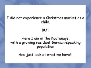 I did not experience a Christmas market as a
                    child.

                   BUT

         Here I am in the Kootenays,
  with a growing resident German-speaking
                 population

      And just look at what we have!!!
 