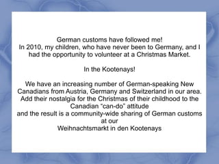 German customs have followed me!
In 2010, my children, who have never been to Germany, and I
    had the opportunity to volunteer at a Christmas Market.

                       In the Kootenays!

  We have an increasing number of German-speaking New
Canadians from Austria, Germany and Switzerland in our area.
 Add their nostalgia for the Christmas of their childhood to the
                    Canadian “can-do” attitude
and the result is a community-wide sharing of German customs
                              at our
              Weihnachtsmarkt in den Kootenays
 