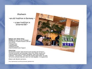 Gluehwein

~an old tradition in Germany ~

         ~ a new tradition in
            Silverton BC~




Glühwein (Hot Mulled Wine)
Zutaten (für zwei bis drei Personen)
eine Flasche trockener Rotwein (750 ml)
eine Zitrone
2 Stangen Zimt
3 Gewürznelken
3 Esslöffel Zucker
etwas Kardamom (oder Ingwer)

Zubereitung
Den Rotwein in einem Topf erhitzen (nicht kochen). Die Zitrone in
Scheiben schneiden und hinzufügen. Dann Zimt, Nelken, Zucker und
etwas Kardamom (nach belieben) dazugeben. Alles etwa 5 Minuten
erwärmen - nicht kochen - und etwa eine Stunde ziehen lassen. Vor dem
Servieren nochmals erwärmen, durch ein Sieb abgießen, in vorgewärmten
Gläsern oder Bechern servieren      .
http://german.about.com/library/blrezept_gluehwein.htm
 