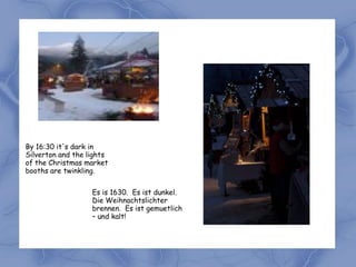 By 16:30 it's dark in
Silverton and the lights
of the Christmas market
booths are twinkling.


                   Es is 1630. Es ist dunkel.
                   Die Weihnachtslichter
                   brennen. Es ist gemuetlich
                   – und kalt!
 