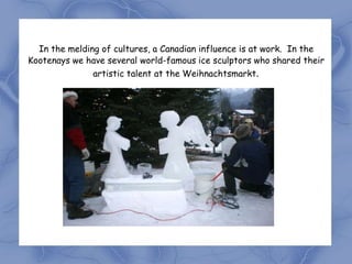 In the melding of cultures, a Canadian influence is at work. In the
Kootenays we have several world-famous ice sculptors who shared their
               artistic talent at the Weihnachtsmarkt.
 