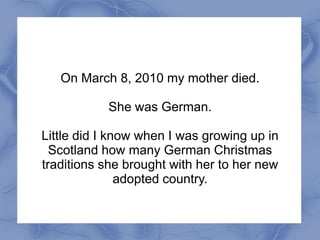 On March 8, 2010 my mother died.

           She was German.

Little did I know when I was growing up in
  Scotland how many German Christmas
traditions she brought with her to her new
               adopted country.
 