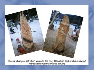 This is what you get when you add the truly Canadian skill of chain saw art
                    to traditional German wood carving
 