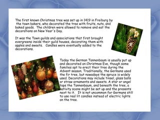 The first known Christmas tree was set up in 1419 in Freiburg by
the town bakers, who decorated the tree with fruits, nuts, and
baked goods. The children were allowed to remove and eat the
decorations on New Year's Day.

It was the Town guilds and associations that first brought
evergreens inside their guild houses, decorating them with
apples and sweets. Candles were eventually added to the
decorations.


                             Today the German Tannenbaum is usually put up
                             and decorated on Christmas Eve, though some
                             families opt to erect their tree during the
                             Advent season. Traditionally, the Germans used
                             the fir tree, but nowadays the spruce is widely
                             used. Decorations may include tinsel, glass balls
                             or straw ornaments and sweets. A star or angel
                             tops the Tannenbaum, and beneath the tree, a
                             nativity scene might be set up and the presents
                             next to it. It is not uncommon for Germans still
                             to use real lit candles instead of electric lights
                             on the tree.
 