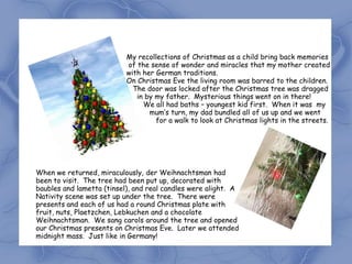 My recollections of Christmas as a child bring back memories
                           of the sense of wonder and miracles that my mother created
                           with her German traditions.
                           On Christmas Eve the living room was barred to the children.
                             The door was locked after the Christmas tree was dragged
                              in by my father. Mysterious things went on in there!
                                We all had baths – youngest kid first. When it was my
                                  mum’s turn, my dad bundled all of us up and we went
                                    for a walk to look at Christmas lights in the streets.




When we returned, miraculously, der Weihnachtsman had
been to visit. The tree had been put up, decorated with
baubles and lametta (tinsel), and real candles were alight. A
Nativity scene was set up under the tree. There were
presents and each of us had a round Christmas plate with
fruit, nuts, Plaetzchen, Lebkuchen and a chocolate
Weihnachtsman. We sang carols around the tree and opened
our Christmas presents on Christmas Eve. Later we attended
midnight mass. Just like in Germany!
 
