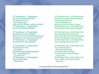 O Tannenbaum, o Tannenbaum,                               O Christmas tree, o Christmas tree
wie treu sind deine Blätter!                              How loyal are your leaves/needles!
Du grünst nicht nur                                       You're green not only
 zur Sommerzeit,                                           in the summertime,
Nein auch im Winter, wenn es schneit.                     No, also in winter when it snows.
O Tannenbaum, o Tannenbaum,                               O Christmas tree, o Christmas tree
wie treu sind deine Blätter!                              How loyal are your leaves/needles!

O Tannenbaum, o Tannenbaum!                               O Christmas tree, o Christmas tree
Du kannst mir sehr gefallen!                              You can please me very much!
Wie oft hat nicht zur Weihnachtszeit                      How often has not at Christmastime
Ein Baum von dir mich hoch erfreut!                       A tree like you given me such joy!
O Tannenbaum, o Tannenbaum!                               O Christmas tree, o Christmas tree,
Du kannst mir sehr gefallen!                              You can please me very much!

O Tannenbaum, o Tannenbaum!                               O Christmas tree, o Christmas tree
Dein Kleid will mich                                      Your dress wants to
 was lehren:                                               teach me something:
Die Hoffnung und Beständigkeit                            Your hope and durability
Gibt Trost und Kraft                                      Provide comfort and strength
 zu jeder Zeit.                                            at any time.
O Tannenbaum, o Tannenbaum!                               O Christmas tree, o Christmas tree,
Das soll dein Kleid                                       That's what your dress should
 mich lehren.                                              teach me.


                                 http://german.about.com/library/blotannenb.html
 