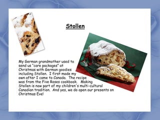 Stollen




My German grandmother used to
send us “care packages” at           .
Christmas with German goodies
including Stollen. I first made my
own after I came to Canada. The recipe
was from the Five Roses cookbook. Making
Stollen is now part of my children's multi-cultural
Canadian tradition. And yes, we do open our presents on
Christmas Eve!
 