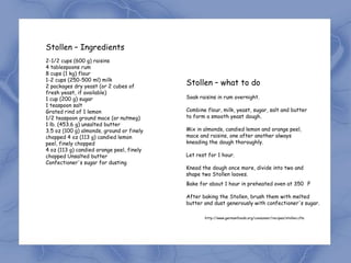 Stollen – Ingredients
2-1/2 cups (600 g) raisins
4 tablespoons rum
8 cups (1 kg) flour
1-2 cups (250-500 ml) milk
2 packages dry yeast (or 2 cubes of
                                           Stollen – what to do
fresh yeast, if available)
1 cup (200 g) sugar                        Soak raisins in rum overnight.
1 teaspoon salt
Grated rind of 1 lemon                     Combine flour, milk, yeast, sugar, salt and butter
1/2 teaspoon ground mace (or nutmeg)       to form a smooth yeast dough.
1 lb. (453.6 g) unsalted butter
3.5 oz (100 g) almonds, ground or finely   Mix in almonds, candied lemon and orange peel,
chopped 4 oz (113 g) candied lemon         mace and raisins, one after another always
peel, finely chopped                       kneading the dough thoroughly.
4 oz (113 g) candied orange peel, finely
chopped Unsalted butter                    Let rest for 1 hour.
Confectioner's sugar for dusting
                                           Knead the dough once more, divide into two and
                                           shape two Stollen loaves.
                                           Bake for about 1 hour in preheated oven at 350 F

                                           After baking the Stollen, brush them with melted
                                           butter and dust generously with confectioner's sugar.

                                                  http://www.germanfoods.org/consumer/recipes/stollen.cfm
 