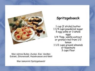 Spritzgebaeck

                                                 1 cup (2 sticks) butter
                                              1 1/4 cups powdered sugar
                                                 5 egg yolks or 3 whole
                                                           eggs
                                               1/4 Tbsp. vanilla extract
                                                or grated rind from 1/2
                                                          lemon
                                              1 1/2 cups ground almonds
                                                      or hazelnuts
                                                      3 cups flour
 Man nehme Butter, Zucker, Eier, Vanillen
Extrakt, Zitronensaft, Hazelnuesse and Mehl

       Man bekommt Spritzgebaeck!
 