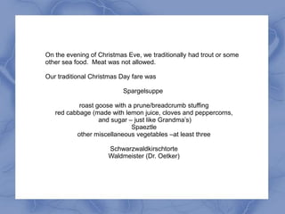 On the evening of Christmas Eve, we traditionally had trout or some
other sea food. Meat was not allowed.

Our traditional Christmas Day fare was

                          Spargelsuppe

           roast goose with a prune/breadcrumb stuffing
   red cabbage (made with lemon juice, cloves and peppercorns,
                  and sugar – just like Grandma’s)
                             Spaeztle
          other miscellaneous vegetables –at least three

                     Schwarzwaldkirschtorte
                     Waldmeister (Dr. Oetker)
 